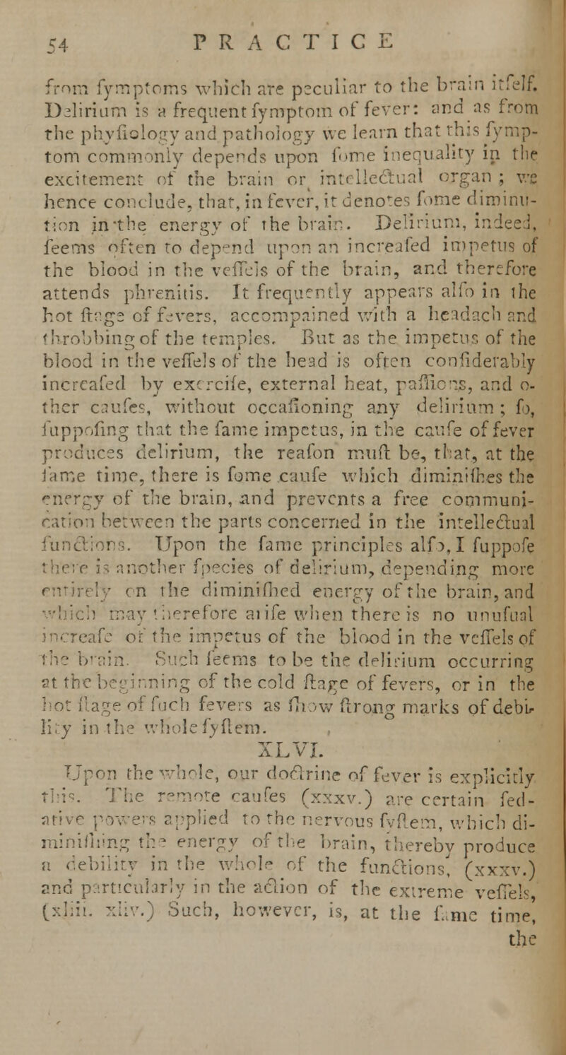 from fymptoms which are peculiar to the brain itfelf. Delirium is a frequent fyrrrptom of fever: and as from the phyfiology and pathology we learn that this fymp- tom commonly depends upon fome inequality in the excitement of the brain ort intellectual organ ; ve hence conclude, that, in fever, it denotes fome diminu- tion in-the energy of the brain. Delirium, indc feems often to depend upon an increafed impetus of the blood in the veiTels of the brain, and therefore attends phrenitis. It frequently appears alio in ihe hot flags offerers, accompained with a headach and tkrobbingof the temples. But as the impetus of the blood in the vefTels of the head is often considerably increafed by excrcife, external heat, pafiicnjs, and o- ther caufes, without occasioning any delirium ; f>, fuppoling that the fame impetus, in the caufe of fever produces delirium, the reafon muft be, that, at the fame time, there is fome caufe which diminifhes the energy of the brain, and prevents a free communi- cation between the parts concerned in the intellectual functions. Upon the fame principles alfo, I fuppofe re is another fpecies of delirium, depending more ■ on the diminifhed energy of the brain, and therefore aiife when there is no unufunl cafe of the impetus of the blood in the vefTels of the brai :h feems to be the delirium occurring at the beginning of the cold (ir^c of fevers, or in the hot Rage of fuch fevers as fhow ftrong marks of debU li;y in the whole fyftem. XL VI. Upon the whole, our doctrine of fev.er is explicitly . The remote caufes (xxxv.) are certain {~ei\- ative powers applied to the nervous fyftem, which di- alling the energy of the brain, thereby produce n debility in the whole of the functions, (xxxv.) and particularly in the action of the extreme vefTels (xliii. xliv.) Such, however, is, at the fame time]