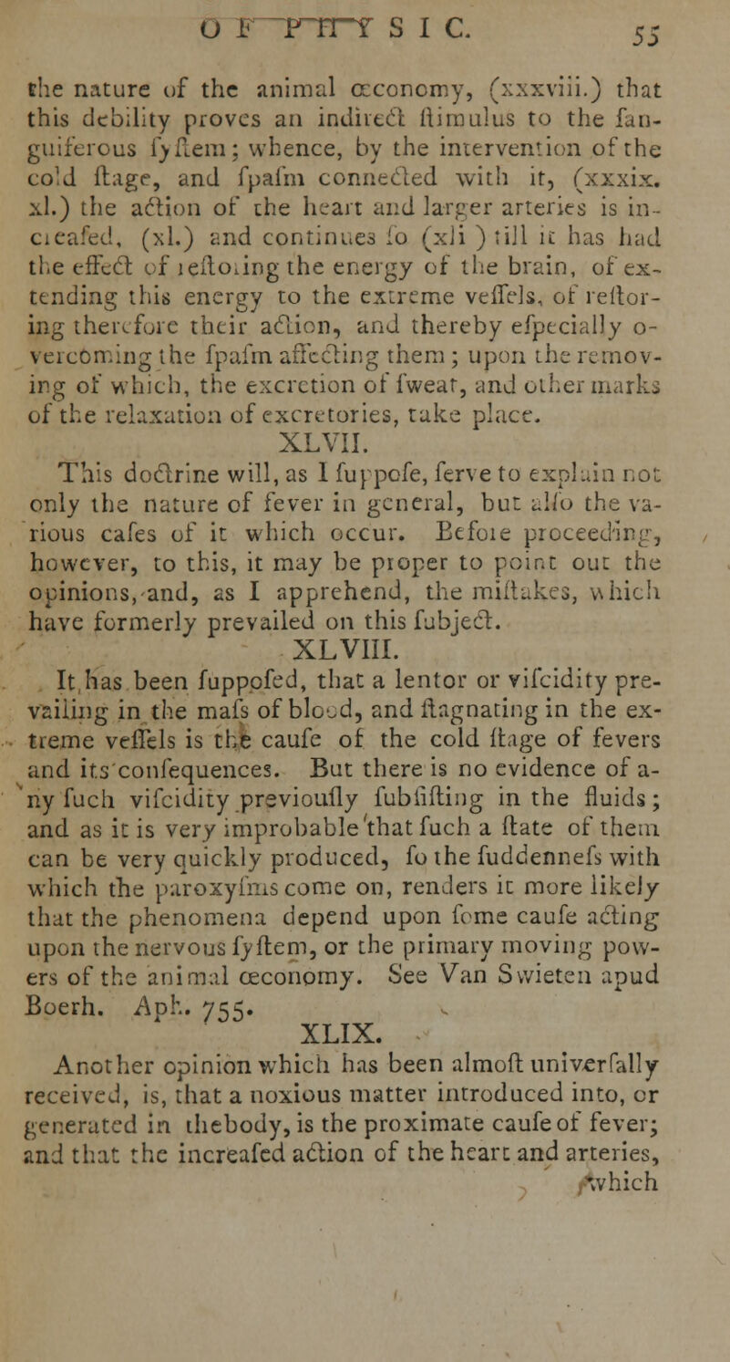 U FTTTT S I C. 5S the nature of the animal ccconomy, (xxxviii.) that this debility proves an indirect ftiroulus to the fun- guiferous fyflera; whence, by the intervention of the coM ftage, and fpafm connected with it, (xxxix. xl.) the action of the heart and larger arteries is in- cieafed, (xl.) and continues ho (xii ) till it has had tl.e effect of leftoiing the energy of the brain, of ex- tending this energy to the extreme veffels, of reitor- ing therefore their action, and thereby efpecially o- vercoming the fpafm affecting them; upon the remov- ing of which, the excretion of fweat, -and other marks of the relaxation of excretories, take place. XLVII. This doctrine will, as 1 fuppofe, ferve to explain not only the nature of fever in general, but alio the va- rious cafes of it which occur. Eefoie proceeding, however, to this, it may be proper to point out the opinions, and, as I apprehend, the miftakes, which have formerly prevailed on this fubject. XL VIII. It has been fupppfed, that a lentor or vifcidity pre- vailing in the mais of blo^d, and ftagnating in the ex- treme veffels is the caufe of the cold ftage of fevers and its'confequences. But there is no evidence of a- ^nyfuch vifcidity previoufly fubiifting in the fluids; and as it is very improbable'that fuch a (fate of them can be very quickly produced, fo the fuddennefs with which the paroxyfmscome on, renders it more likely that the phenomena depend upon feme caufe acting upon the nervous fyftem, or the primary moving pow- ers of the animal ceconomy. See Van Svvieten apud Boerh. Aph. 755. XLIX. Another opinion which has been almoft univerfally received, is, that a noxious matter introduced into, or generated in thebody, is the proximate caufe of fever; and that the increafed action of the heart and arteries, which