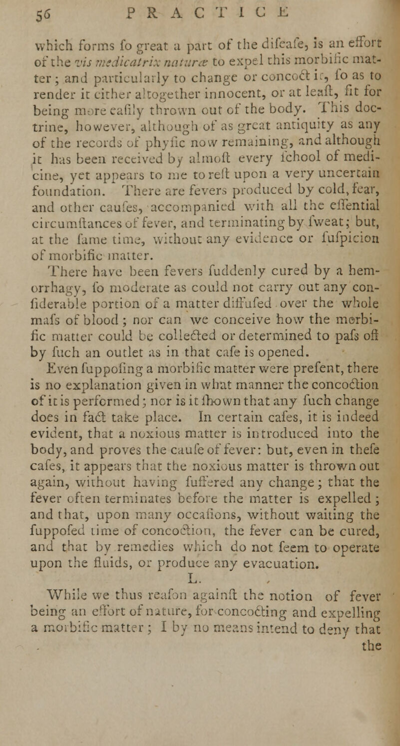 which forms fo great a part of the difcafe, is an effort of the vis mcdicatrix natures to expel this morbific mat- ter; and particularly to change or concoct i:, lo as to render it cither altogether innocent, or at leaft, fit for being more eafily thrown out of the body. This doc- trine, however, although of as great antiquity as any of the records of phyfic now remaining, and although it has been received by almoft every ichool of medi- cine, yet appears to me to reft upon a very uncertain foundation. There are fevers produced by cold, fear, and other caufes, accompanied with all the elfential circumftances of fever, and terminating by fweat; but, at the fame time, without any evidence or fufpicion of morbific matter. There have been fevers fuddenly cured by a hem- orrhagy, fo moderate as could not carry out any con- fiderable portion of a matter difrufed over the whole mafs of blood ; nor can we conceive how the morbi- fic matter could be collected or determined to pafs oft by fuch an outlet as in that cafe is opened. Even fuppofing a morbific matter were prefent, there is no explanation given in what manner the concoction of it is performed; nor isitfhownthat any fuch change does in fact tafce place. In certain cafes, it is indeed evident, that a noxious matter is introduced into the body, and proves the caufe of fever: but, even in thefe cafes, it appears that the noxious matter is thrown out again, without having fuffered any change; that the fever often terminates before the matter is expelled ; and that, upon many occafions, without waiting the fuppofed time of concoction, the fever can be cured, and that by remedies which do not feem to operate upon the fluids, or produce any evacuation. L. While we thus reafon againft the notion of fever being an effort of nature, for concocting and expelling a morbific matter ; I by no means intend to deny that the