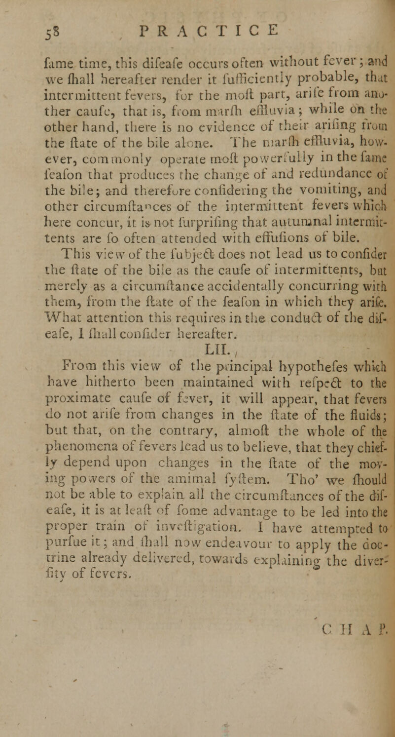 fame time, this difeafe occurs often without fever ; and we fhall hereafter render it fufficicntly probable, that intermittent fevers, for the moil part, ariie from ano- ther caufc, that is, from mirfh effluvia; while on the other hand, there is no evidence of their arifing from the date of the bile alone. The nrarfh effluvia, how- ever, commonly operate moft powerfully in the fame feafon that produces the change of and redundance of the bile; and therefore conlidering the vomiting, and other circumflances of the intermittent fevers which here concur, it is not iurprifmg that autumnal intermit- tents are fo often attended with efYufions of bile. This view of the fubject does not lead us to confider the Itate of the bile as the caufe of intermittents, bat merely as a circumftance accidentally concurring with them, from the fiate of the feafon in which they arifc. What attention this requires in the conduct of the dif- eafe, 1 (hall confider hereafter. LII., From this view of the principal hypothefes which have hitherto been maintained with refpccl: to the proximate caufe of f-ver, it will appear, that fevers do not arife from changes in the flate of the fluids; but that, on the contrary, almoft the whole of the phenomena of fevers lead us to believe, that they chief- ly depend upon changes in the flate of the mov- ing powers of the amimal fyftem. Tho' we mould not be able to explain ail the circumflances of the dif- eafe, it is at leaft of fome advantage to be led into the proper train of inveftigation. I have attempted to purfue ' trine a fitv of fevers. •per train or invcitigation. I have attempted to •fue it; and fhall now endeavour to apply the doc- le already delivered, towards explaining the diver- C H A