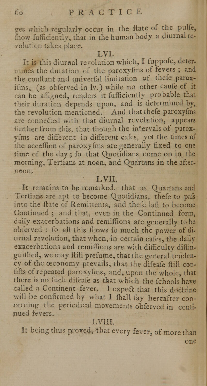 ges which regularly occur in the ftate of the pulfe, {how fufficiently, that in the human body a diurnal re- volution takes place. LVI. It is this diurnal revolution which, I fuppofe, deter- mines the duration of the paroxyfms of fevers ; and the conftant and univerfal limitation of thefe parox- il'ms, (as obferved in lv.) while no other caufe of it can be afTigncd, renders it fufficiently probable that their duration depends upon, and is determined by, the revolution mentioned. And that thefe paroxyfms are connected with that diurnal revolution, appears further from this, that though the intervals of parox- yfms are different in different cafes, yet the times of the acceffion of paroxyfms are generally fixed to one time of the day ; fo that Quotidians come on in the morning, Tertians at noen, and Quartans in the after- noon. ' LVIL It remains to be remarked, that as Quartans and Tertians are apt to become Quotidians, thefe to pafs into the ftate of Remittents, and thefe lafl to become Continued ; and that, even in the Continued form, daily exacerbations and remiffions are generally to be obferved : fo all this fhows fo much the power of di- urnal revolution, that when, in certain cafes, the daily exacerbations and remiffions arc with difficulty diftin- guifhed, we may flill prefume, that the general tenden- cy of the oeconomy prevails, that the difeafe (till con- fifts of repeated paroxyfms, and, upon the whole, that there is no fuch difeafe as that which the fchools have called a Continent fever. I expetf: that this doclrine will be confirmed by what I fhall fay hereafter con- cerning the periodical movements oMerved in conti- nued fevers. LVIII. It being thus prcred, that every fever, of more than one