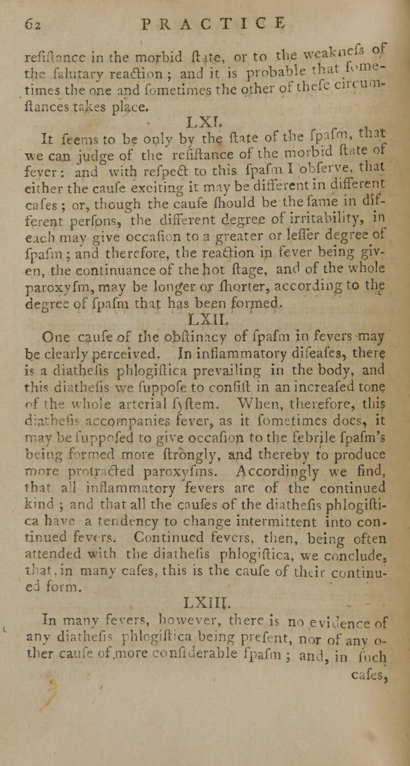 refinance in the morbid {lite, or to the wcalcncfs of the falurary reaction ; and it is probable that iome- times the one and fometimes the other of thefc circum- fiances tr.kes place. I XT. It feems to be only by the (late of the fpafm, that we can judge of the refinance of the morbid ft ate ot fever : and with refpect to this fpafm I obferve, that either the caufe exciting it may be different in different cafes ; or, though the caufe mould be the fame in dif- ferent perfpns, the different degree of irritability, in each may give occafion to a greater or lefler degree of fpafm; and therefore, the reaction in fever being giv- en, the continuance of the hot flage, and of the whole paroxyfm,may be longer ox fhorter, according to the degree of fpafm that has been formed. LXIL ' One caufe of the obftinacy of fpafm in fevers may be clearly perceived. In inflammatory difeafes, there is a diathefis phlogiftica prevailing in the body, and this diathefis we fuppofe to confift in anincreafed tone of the whole arterial f)ftem. When, therefore, this diathefis accompanies fever, as it fometimes does, it may be fuppofed to give occafion to the febrile fpafm's being formed more flrbngly, and thereby to produce more protracted paroxyfms. Accordingly we find, that all inflammatory fevers are of the continued kind ; and that all the caufes of the diathefis phlogifti- ca have a tendency to change intermittent into con- tinued fevrrs. Continued fevers, then, being often attended with the diathefis phlogiilica, we conclude, that.in many cafes, this is the caufe of their continu- ed form. LXIII. In many fevers, however, there is no evidence of any diathefis phlogiftica being prefent, nor of any o- ther caufe of .more conquerable fpafm ; and in fuch cafes,