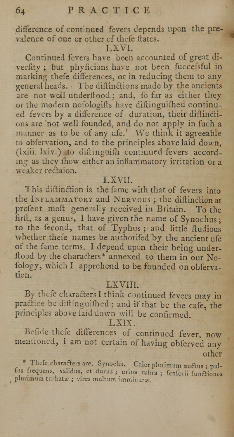 difference of continued fevers depends upon the pre- valence of one or other of thefe dates. LXVI. Continued fevers have been accounted of great di- verfity ; but phyficians have not been fuccefsful in marking thefe differences, or in reducing them to any general heads. • The diftinctions made by the ancients are not well underflood; and, fo far as either they or the modem nofologifts have diftinguifhed continu- ed fevers by a difference of duration, their diftin&i- ons are 'not well founded, and do not apply in fuch a manner as to be of any ufe.' We think it agreeable to obfervation, and to the principles above laid down, (Ixiii. lxiv.) to diftinguifh continued fevers accord- ing as they fhow either an inflammatory irritation or a weaker rectaion. LXVII. This diftinction is the fame with that of fevers into the Inflammatory and Nervous ; the diftinction at prefent molt generally received in Britain. To the firft, as a genus I have given the name of Synochus; to the fecond, that of Typhus ; and little ftudious whether thefe names be authorifed by the ancient ufe of the fame terms, I depend upon their being under- flood by the characters* annexed to them in our No- iblogy, which I apprehend to be founded on obferva- tion. LXVIII. By thefe characters I think continued fevers may in practice be diftinguifhed ; and if that be the cafe, the principles above laid down will be confirmed LXIX. Befide thefe differences of continued fever, now mentioned, I am not certain of having obferved any other * Thefe chara^'era are, Synocha. Caiorpluumum auftus • pul- fua ftequos, val.dus, ct durus ; urlna rubra ; fenfevii funaioncs plunmum turbata? ; vires multum imminutae.