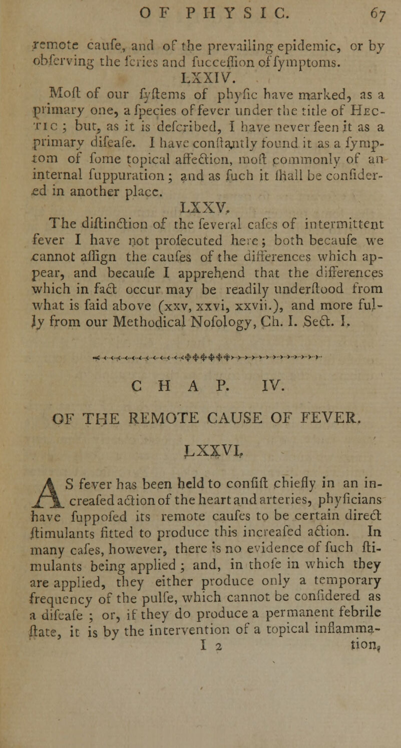 remote caufe, and of fcfre prevailing epidemic, or by observing the fcries and fucceffionoffymptoms. LXXIV. Mofl of our fyftems of phyfic have marked, as a primary one, a fpecies of fever under the title of Hec- tic ; but, as it is defcribed, I have never feen it as a primary difeafe. I have conftajitly found it as a fymp- xom of fome topical affection, mod commonly of an internal fuppuration; and as fuch it mall be confider- ed in another place. LXXV, The diflinction of the feveral cafes of intermittent fever I have not profecuted here; both becaufe we cannot affign the caufes of the differences which ap- pear, and becaufe I apprehend that the differences which in fact occur may be readily underftood from what is faid above (xxv, xxvi, xxvii.), and more ful- ly from our Methodical Nofology, Ch. I. Seel. I. ««.<..<..<..<..«..<..< .<■<..< ■<..<^^^»-^4i'>->',>'>'v' >>■>•>•>■>■■>■ >■■ CHAP. IV. OF THE REMOTE CAUSE OF FEVER. J.XXVL AS fever has been held to confift chiefly in an in- creafed action of the heart and arteries, phyficians have fuppofed its remote caufes to be certain direct Simulants fitted to produce this increased action. In many cafes, however, there is no evidence of fuch fli- mulants being applied ; and, in thole in which they are applied, they either produce only a temporary frequency of the pulfe, which cannot be confidered as a difeafe ; or, if they do produce a permanent febrile flate, it is by the intervention of a topical inflamma- I 2 tion,