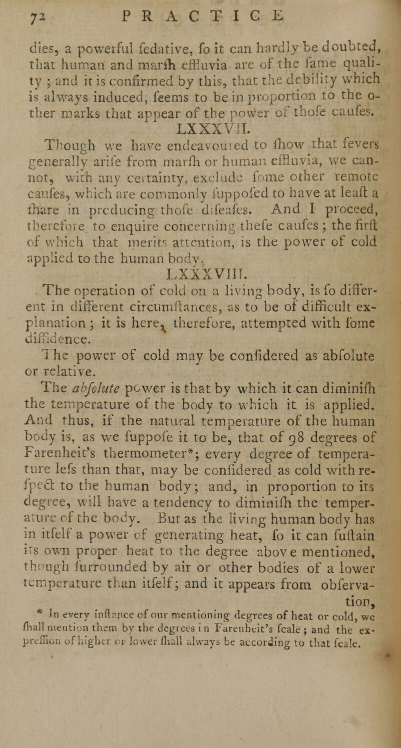 dies, a powerful fedative, fo it can hardly be doubted, that human and marih effluvia arc of the lame quali- ty ; and it is confirmed by this, that the debility which is always induced, feems to be in proportion to the o- ther marks that apoear of the power of thofe caufes. LXXXVII. Though we have endeavoured to fhow that fevers generally arife from marfh or human effluvia, we can- not, with any ceitainty, exclude fome other remote caufes, which are commonly fuppofed to have at lead a ihare in producing thofe difeafes. And I proceed, therefore to enquire concerning thefe caufes; the firft of which that merits attention, is the power of cold applied to the human b< LXXXVIIT. The operation of cold on a living body, is fo differ- ent in different circumilances, as to be of difficult ex- planation ; it is here^ therefore, attempted with fome • e.nce. The power of cold may be confidered as abfolute or relative. The abfehtte power is that by which it can diminifh the temperature of the body to which it is applied. And thus, if the natural temperature of the human body is, as we fuppoi'e it to be, that of 98 degrees of Farenheit's thermometer*; every degree of tempera- ture lefs than that, may be confidered as cold withre- fpect. to the human body; and, in proportion to its degree, will have a tendency to diminifh the temper- ature of the body. But as the living human body has in itfelf a power of generating heat, fo it can fuftain its own proper heat to the degree above mentioned, though furrounded by air or other bodies of a lower temperature than itfelf; and it appears from obferva- tion, * In every infbnce of our mentioning degrees of heat or cold, we (hall mention thsm by the degrees i n Farenheit's fcale ; and the ex- preffion ofhigher c» lower (hall always be according to that fcale.