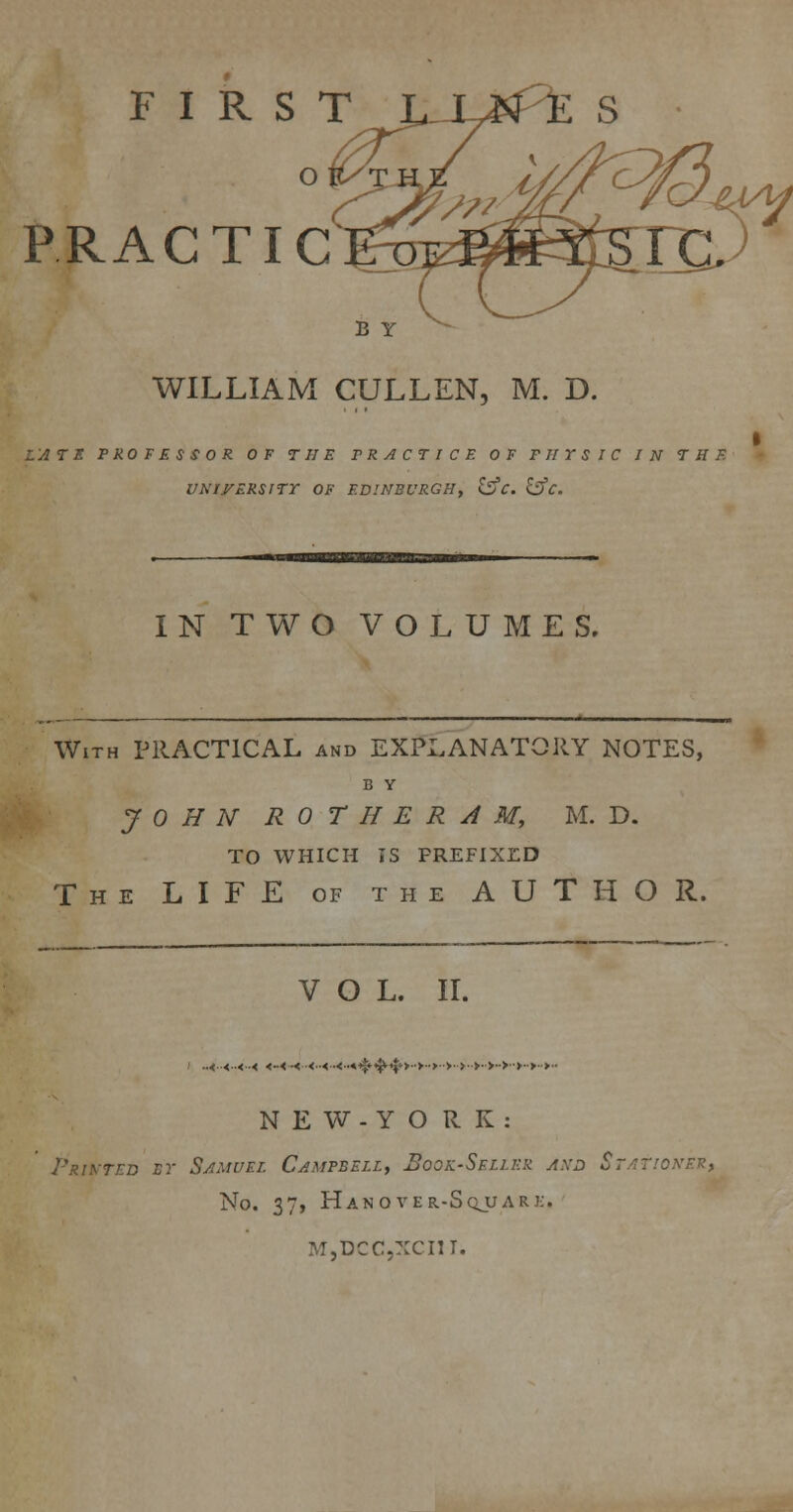 FIRS TL_ PRACTIC B Y WILLIAM CULLEN, M. D. LATE PRO F E S S 0 R OF THE PRACTICE OF PHYSIC IN THE UNIVERSITY OF EDINBURGH, &C. &C. IN TWO VOLUMES. With PRACTICAL and EXPLANATORY NOTES, B Y JOHN ROTH ERA M, M. D. TO WHICH IS PREFIXED The LIFE of the AUTHOR. VOL. II. ..<..<..<..< <-< .<<..<.<...^.^,jt>..>..>..>..>..>..>..>■>..>..>.. N E W-Y O R K : Printed by Samuel Campbell, Book-Seller and Stationer, No. 37, Hanover-Sqjjark. NT.DCCXCIII.