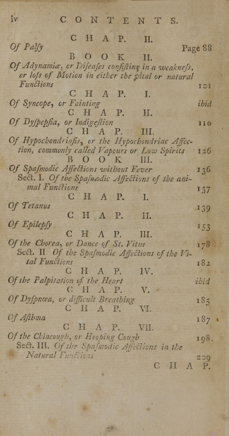 CHAP. II. Of Palfy Page S8 BOOK II. Of Adynamia, cr Difeafes confiflin? in a weaknefs, cr lo/s of Motion in either the pitdl or natural Funclions i o i CHAP. I. Of Syncope^ or Fainting ibid C H A P. II. Of Dyfpcpfia, or Indigejlion 11 o C II 'A P. III. Of Hypochondriafls^ cr the Hypochondriac Affec- tion, commonly called Vapours or Low Spirits 126 J3 O O K III. Of Spafnwdic Affeclions without Fever 136 Seel. I. Of the Spafntodic Affeclions of the ani- mal Functions 1 137 C II A P. I. Of Tetanus 139 C H A P. II. Of Epikpfy I53 CHAP. III. Of the Chorea, or Dance of St. Vitus 178 Scd. II Of the Spafmodic Affections of the Vi- tal Functions 182 CHAP. IV. Of the Palpitation of the Heart ibid C H A P. V. Of Dyfpncea, or difficult Breathing 185 C II A P. ' VI. Of Aflhma i%y , C H A P. VII. Of the Chincough, or Hooping Cough 198. Seel. III. Of the Spafmodic Affeclions in the Natural Fu •: ci ions 2 39