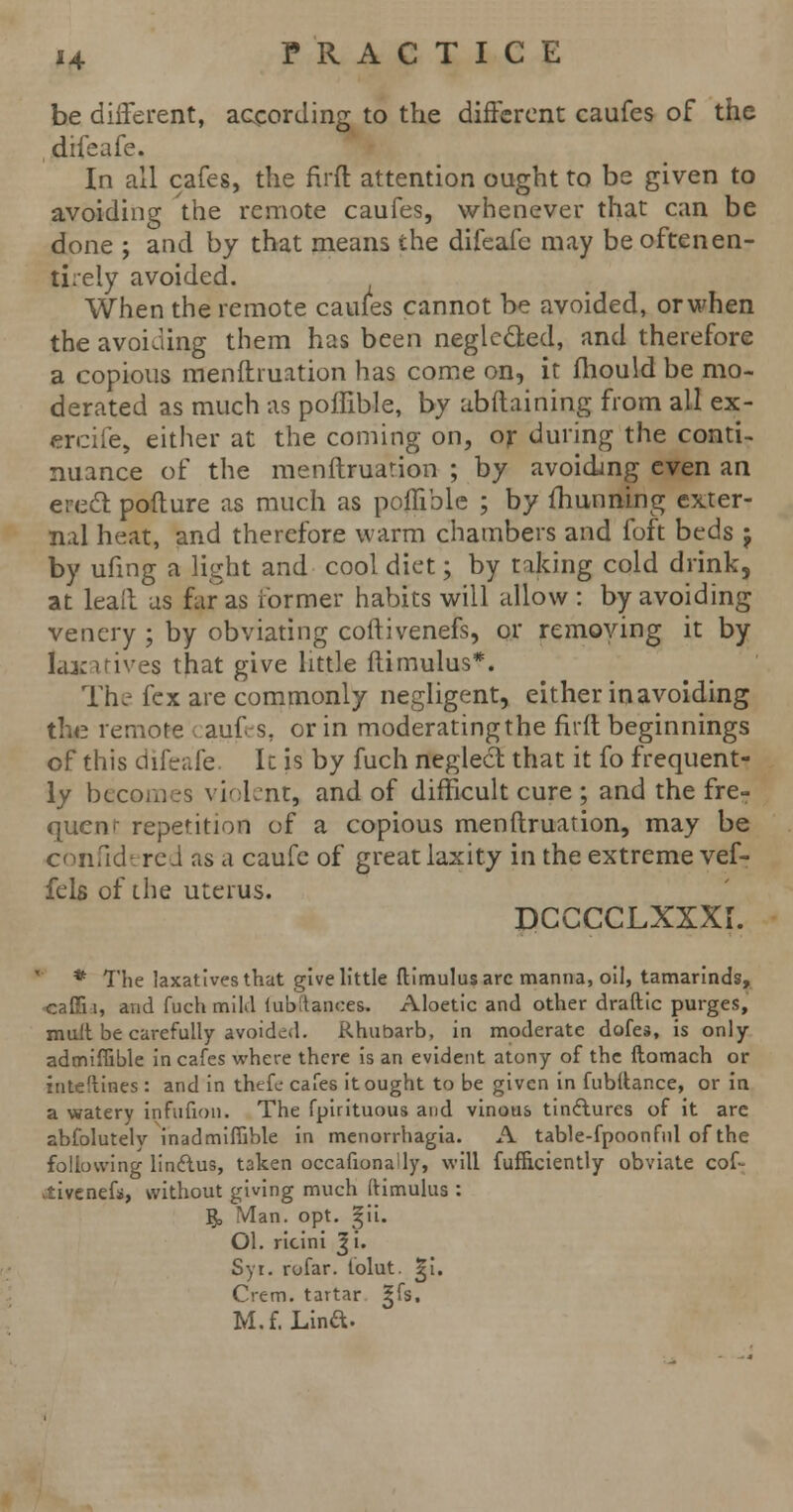 be different, according to the different caufes of the difeafe. In all cafes, the firft attention ought to be given to avoiding the remote caufes, whenever that can be done ; and by that means the difeafe may be often en- tirely avoided. When the remote caules cannot be avoided, or when the avoiding them has been neglected, and therefore a copious menftruation has come on, it fhould be mo- derated as much as poffible, by abftaining from all ex- ercife, either at the coming on, or during the conti- nuance of the menftruation ; by avoiding even an erect pofture as much as poffible ; by fhunning exter- nal heat, and therefore warm chambers and foft beds j by ufmg a light and cool diet; by taking cold drink, at leall as far as former habits will allow : by avoiding vencry ; by obviating coltivenefs, or removing it by laxatives that give little hamulus*. The fex are commonly negligent, either inavoiding the remote caufes, or in moderating the firft beginnings of this difeafe Ic is by fuch neglect that it fo frequent- ly becomes violent, and of difficult cure ; and the fre- quent- repetition of a copious menftruation, may be confide red as a caufe of great laxity in the extreme vef- fels of the uterus. DCCCCLXXXI. * The laxatives that give little ftimulusarc manna, oil, tamarinds, caffii, and fuch mild fubitanoes. Aloetic and other draftic purges, mult be carefully avoided. Rhubarb, in moderate dofes, is only admiffible in cafes where there is an evident atony of the ftomach or inteflines: and in thefe cafes it ought to be given in fubitance, or in a watery infufion. The fpirituous and vinous tinctures of it are sbfolutely inadmiffible in menorrhagia. A table-fpoonful of the following linctus, taken occafiona'dy, will fufficiently obviate cof- .tivenefs, without giving much ftimulus : ]$, Man. opt. Sii. Ol. ricini 3 i. Syt. rofar. lolut. ^i. Crem. tartar ^fs. M.f. Lind.