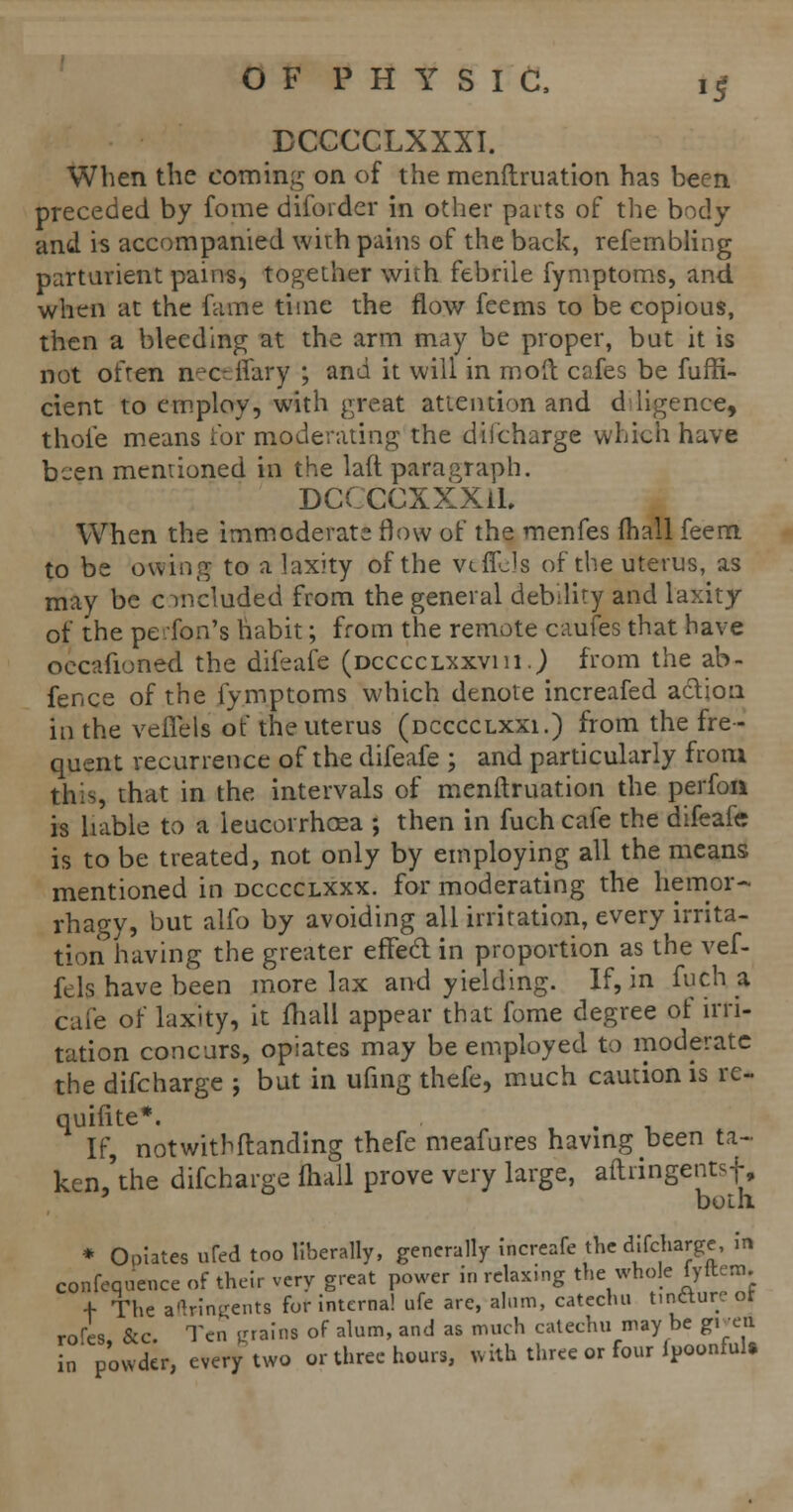BCCCCLXXXI. When the coming on of the menftruation has been preceded by fome diforder in other parts of the body and is accompanied with pains of the back, refembling parturient pains, together with febrile fymptoms, and when at the fame time the flow feems to be copious, then a bleeding at the arm may be proper, but it is not often n^cr.ifary ; and it will in moil cafes be fuffi- cient to employ, with great attention and diligence, thole means for moderating the difcharge which have begn memioned in the lad paragraph. DCCCCXXXil, When the immoderate flow of the menfes {hall feem to be owing to a laxity of the vtffjls of the uterus, as may be concluded from the general debility and laxity of the perfon's habit; from the remote caufes that have occafioned the difeafe (dcccclxxviii.) from the ab- fence of the fymptoms which denote increafed action in the veflels of the uterus (dcccclxxi.) from the fre- quent recurrence of the difeafe ; and particularly from this, that in the intervals of menftruation the perfon is liable to a leucorrhcea ; then in fuch cafe the difeafe is to be treated, not only by employing all the means mentioned in dcccclxxx. for moderating the liemor- rhagy, but alfo by avoiding all irritation, every irrita- tion having the greater effect, in proportion as the vef- fels have been more lax and yielding. If, in fuch a cafe of laxity, it mall appear that fome degree of irri- tation concurs, opiates may be employed to moderate the difcharge ; but in ufing thefe, much caution is re- quifite*. If, notwithftanding thefe meafures having been ta- ken'the difcharge fhall prove very large, aftringentsf, ' both * Opiates uTed too liberally, generally increafe tfee difcharge, in confequence of their very great power in relaxing the whole iyitem. + The aftWents for interna! ufe are, alum, catechu t.nfturc or roles &c. Ten grains of alum, and as much catechu may be gr-eti in powder, every two or three hours, y, ith three or four luoonfuls