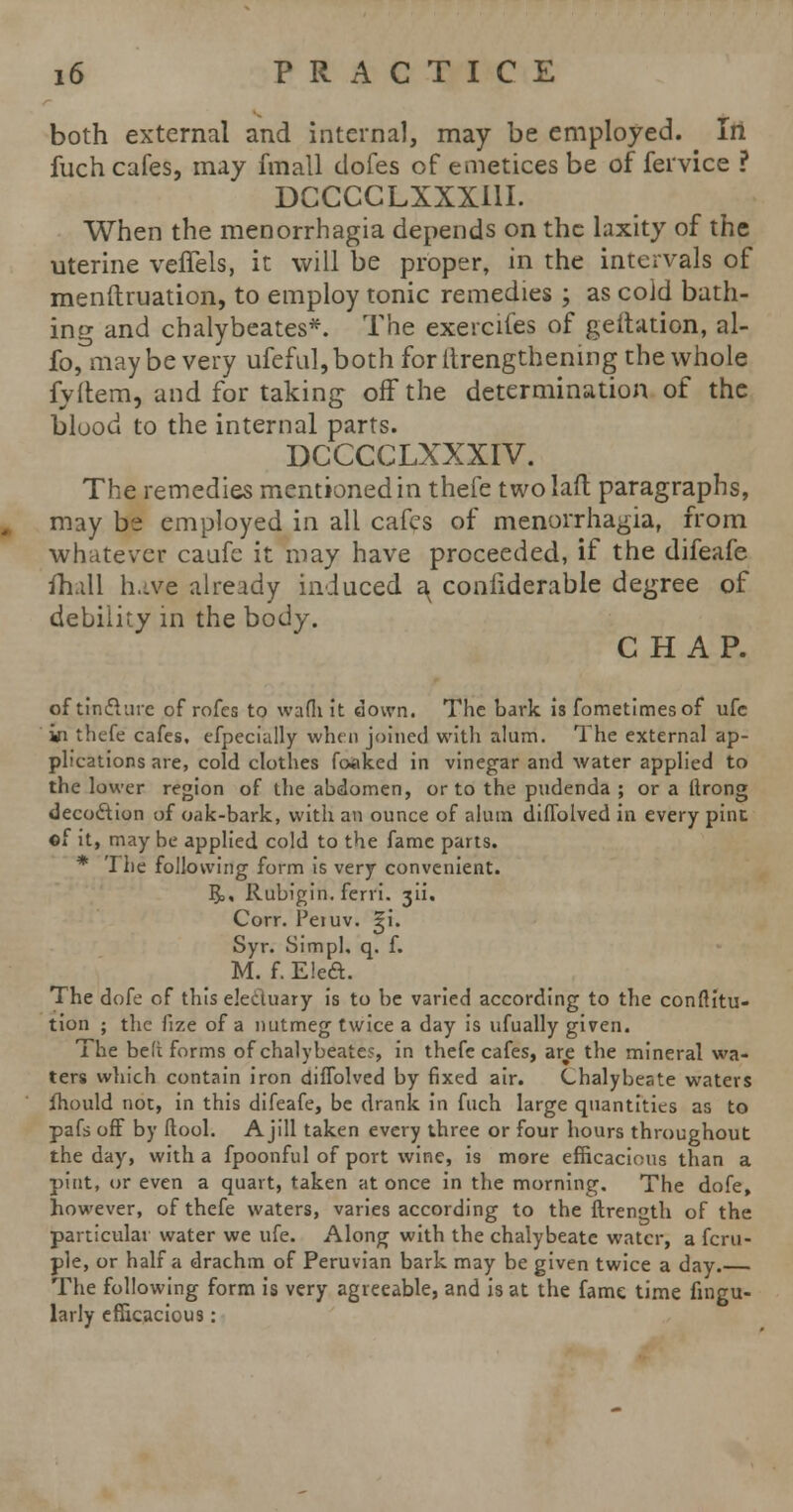 both external and internal, may be employed. Iri fuch cafes, may fmall dofes of emeticesbe of fervice ? DCCCCLXXXI1I. When the menorrhagia depends on the laxity of the uterine veffels, it will be proper, in the intervals of menftruation, to employ tonic remedies ; as cold bath- ing and chalybeates*. The exercifes of geitation, al- fo, maybe very ufeful,both for itrengthenmg the whole fyltem, and for taking off the determination of the blood to the internal parts. DCCCCLXXXIV. The remedies mentioned in thefe twolaft paragraphs, may be employed in all cafes of menorrhagia, from whatever caufe it may have proceeded, if the difeafe mill have already induced a conftderable degree of debility in the body. CHAP. of tincture of rofes to wafhit down. The bark is fometimesof ufc in thefe cafes, efpecially when joined with alum. The external ap- plications are, cold clothes foaked in vinegar and water applied to the lower region of the abdomen, or to the pudenda ; or a ftrong decoction of oak-bark, with an ounce of alum diflblved in every pine ©f it, may be applied cold to the fame parts. * 'I he following form is very convenient. $>, Rubigin. ferri. 3U. Corr. Petuv. ^i. Syr. Simpl, q. f. M. f. E!e£t. The dofe of this electuary is to be varied according to the conftitu- tion ; the fize of a nutmeg twice a day is ufually given. The belt forms of chalybeates, in thefe cafes, ar£ the mineral wa- ters which contain iron diffolved by fixed air. Chalybeate waters fhould not, in this difeafe, be drank in fuch large quantities as to pafs off by ftool. A j 111 taken every three or four hours throughout the day, with a fpoonful of port wine, is more efficacious than a pint, or even a quart, taken at once in the morning. The dofe, however, of thefe waters, varies according to the ftrength of the particular water we ufe. Along with the chalybeate water, a fcru- ple, or half a drachm of Peruvian bark may be given twice a day. The following form is very agreeable, and is at the fame time fingu- larly efficacious: