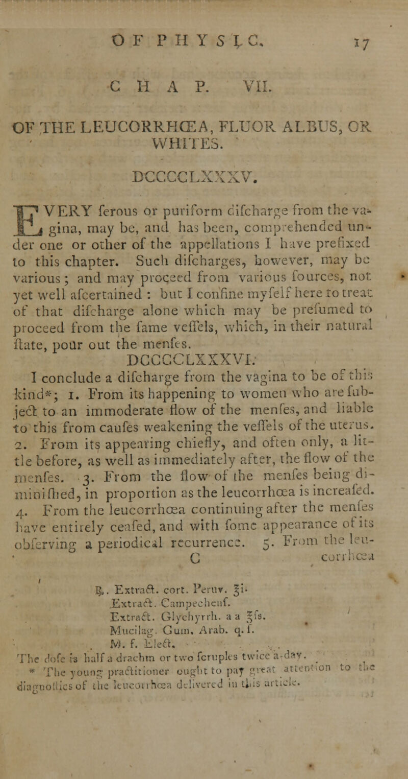 CHAP. VII. OF THE LEUCORRHCEA, FLUOR ALBUS, CR WHITES. DCCCCLXXXV. EVERY ferous or puriform difcharge from the va* gina, may be, and has been, comprehended un- der one or other of the appellations I hive prefixed to this chapter. Such discharges, however, may be various; and may proceed from various fources, not. yet well afcertained : but I confine myfelf here to trea'c of that difcharge alone which may be prefumed to proceed from the fame vcffcls, which, in their natural Hate, pour out the menus. DCCGCLXXXVI: I conclude a difcharge from the vagina to be of thi; kind*; i. From its happening to women who arefub- ject to an immoderate now of the menfes, and liable to this fromcaufes weakening the veffels of the uterus. 2. From its appearing chiefly, and often only, a lit- tle before, as well as immediately after, the flow of the nfes. 3. From the flow of the menfes being di- minifhed, in proportion as the leucorrhcea is increafcd. 4. From the leucorrhcea continuing after the menfes have entirely ceafed, and with fomc appearance of its obferving a periodic*! recurrence. 5. From the leu- $. Extract, cort. PerUT. %'i- Extrart. Campecheiif. Extract. Glythyrrh. a a gfs. Mucilag. Gum. Arab. q.f. •M. The alf a drachm or two fcruplea twice a •• * The young pra&irioner ought to paj , ot* the it-- ■ - ■ ■ ' ■■ » tlC'c