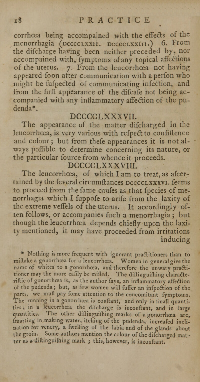 corrhoea being accompained with the effects of the menorrhagia (dcccclxxii. dcccclxxih.) 6. From the difcharge having been neither preceded by, nor accompained with, fymptoms of any topical affections of the uterus. 7. From the leucorrhoea not having appeared foon after communication with aperfon who might be fufpected of communicating infection, and from the firft appearance of the difeafe not being ac- companied with any inflammatory affection of the pu- denda*. DCCCCLXXXVII. The appearance of the matter difcharged in the leucorrhoea, is very various with refpectto confidence and colour; but from thefe appearances it is not al- ways poflible to determine concerning its nature, or the particular fourcefrom whence it proceeds. DCCCCLXXXVIII. The leucorrhoea, of which I am to treat, as afcer- tained by the feveral circumftances dcccclxxxvi. feems to proceed from the fame caufes as that fpecies of me- norrhagia which I fuppofe to arife from the laxity of the extreme vefTels of the uterus. It accordingly of- ten follows, or accompanies fuch a menorrhagia ; but though the leucorrhoea depends chiefly upon the laxi- ty mentioned, it may have proceeded from irritations inducing * Nothing is more frequent with ignorant pra&itioners than to miftake a gonorrhoea for a leucorrhoea. Women in general give the name of whites to a gonorrhoea, and therefore the unwary practi- tioner may the more eafily be mifled. The difliaguifhing chara&e- riftic of gonorrhoea is, as the author fays, an inflammatory affe&ion of the pudenda; but, as few women will fuffer an infpe&ion of the parts, we mull pay fome attention to the concomitant fymptoms. The running in a gonorrhoea is conftant, and only in fmall quanti- ties ; in a leucorrhoea the difcharge is inconflant, and in large quantities. The other diftinguifhing marks of a gonorrhoea are, fmarting in making water, itching of the pudenda, increafed incli- nation for venery, a fwelling of the labia and of the glands about the groin. Some authors mention the c> lour of the difcharged mat- ter as a diftinguifhing mark ; this, however, is inconltant.