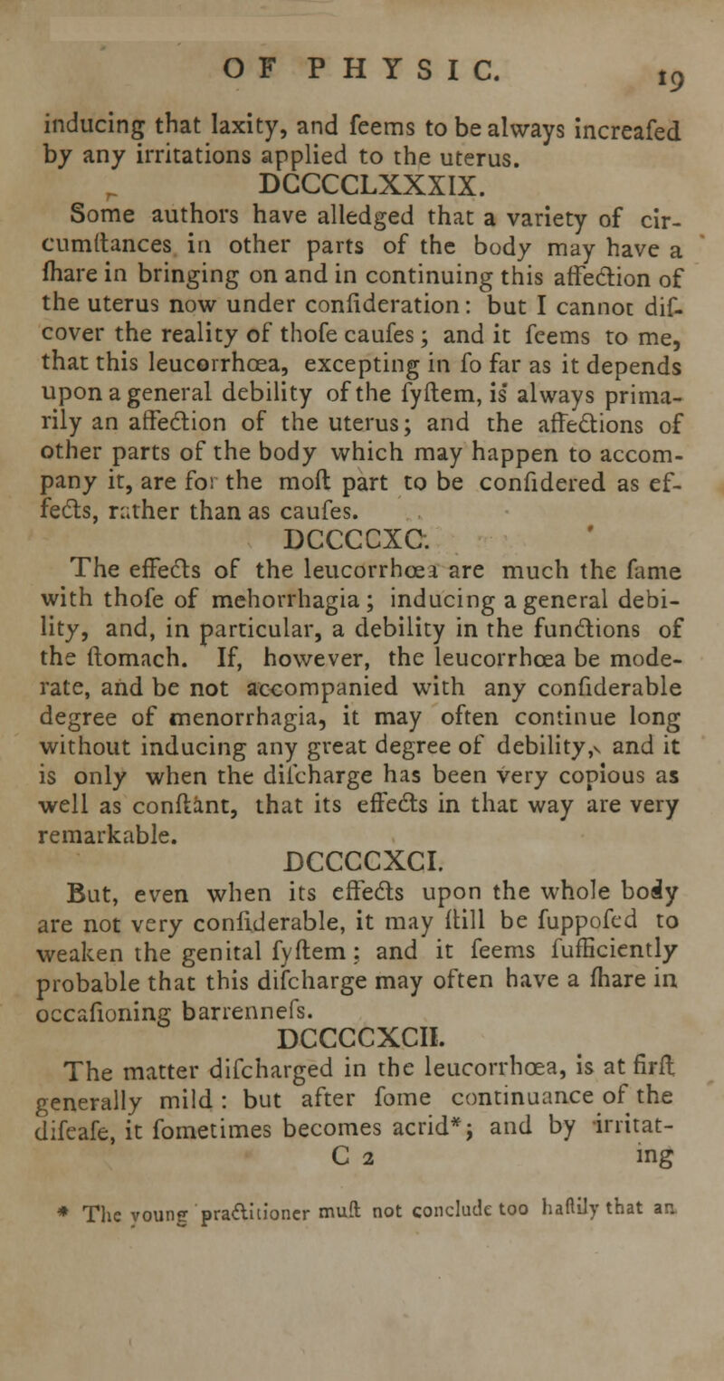 inducing that laxity, and feems to be always increafed by any irritations applied to the uterus. DCCCCLXXXIX. Some authors have alledged that a variety of cir- cumftances in other parts of the body may have a fhare in bringing on and in continuing this affection of the uterus now under coniideration: but I cannot dis- cover the reality of thofe caufes; and it feems to me, that this leucorrhoea, excepting in fo far as it depends upon a general debility of the fyftem, is always prima- rily an affection of the uterus; and the affections of other parts of the body which may happen to accom- pany it, are for the mofl part to be confidered as ef- fects, rather than as caufes. DCCCCXC. The effects of the leucorrhoea are much the fame with thofe of mehorrhagia ; inducing a general debi- lity, and, in particular, a debility in the functions of the ftomach. If, however, the leucorrhoea be mode- rate, and be not accompanied with any confiderable degree of menorrhagia, it may often continue long without inducing any great degree of debility,v and it is only when the discharge has been very copious as well as conftant, that its effects in that way are very remarkable. DCCCCXCI. But, even when its effects upon the whole body are not very confiderable, it may ftill be fuppofed to weaken the genital fyftem; and it feems fufficiently probable that this discharge may often have a fhare in occafioning barrennefs. DCCCCXCII. The matter discharged in the leucorrhoea, is at fir ft generally mild : but after fome continuance of the difeafe, it fometimes becomes acrid*; and by irritat- C 2 ing * The voung pra&uioner mud not conclude too haflily that an