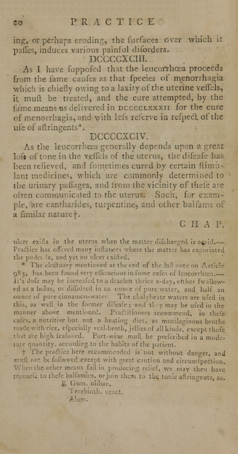 ing, or perhaps eroding, the furfaces over which it pafles, induces various painful diibrders. DCCCCXCIII. As I have fuppofed that the leucorrhoea proceeds from the fame caufes as that fpecies of monorrhagia which is chiefly owing to a laxity of the uterine vefTels, it mull be treated, and the cure attempted, by the fame means-as delivered in dcccclxxxii for the cure of monorrhagia, and \vith lefs referve in refpecStof the ufe of ailringenls*. DCCCCXCIV. As tlie leucorrhoea generally depends upon a great loft of tone iii the velllis of the uterus, the difenfe has been relieved, and fometinies cured by certain llimu- lant medicines, which are commonly determined to the urinary paffages, and from the vicinity of thefe are often communicated to the uteruSI Such, for exam- ple, are cantharides, turpentine, and other balfams of a fimilar naturef. C II A I\ ulcer exitls in the uterus when the matter difcharged is afcrid.— Pradice has offered many inftances where the matter has excoriated the pudei '<>, and yet no ulcer exifted. * The electuary mentioned at the end of the lafl note on Article 983, lias been found very efficacious in fome cafes of i .— It's dofe may be iircreafed toadrachm thrice a-day, efther fwallow- ed as a bolus, or diffolved in an ounce of pure water, and half an ounce of pure cinnamon-water. The chalybeate waters are ufed in this, as well in the former direale;and tl • y may be ufed in the manner above mentioned. Practitioners recommend, in thefe cafes, a nutritive but not a heating diet, as mucilaginous broths ■ with rice, cfpecially veal-broth, jellies of all kinds, except thofe are high feafoned. Port-wine mud be prescribed in a mode- late quantity, according to the habits of the patient. he practice here recommended is not without danger, and not be followed except with great caution and circumipeciion. When the other means fail in producing relief, we may then have recourfc to thefe balfamics, or join them to the, tonic aftringents, as, ^ Gum. olibai''. '1 erebinth. venet.