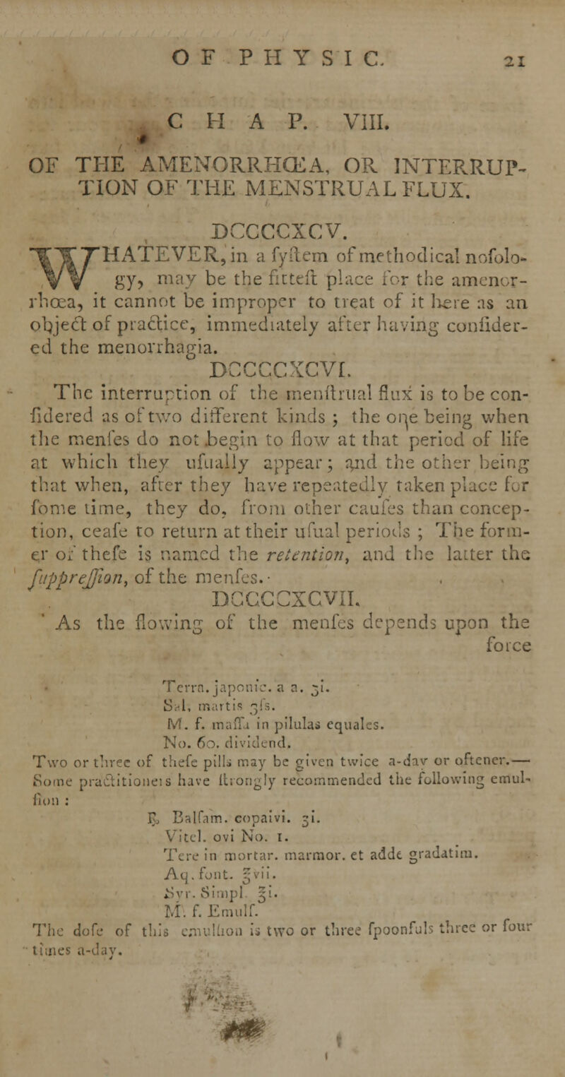 C H A P. VIII. OF THE AMENORRHEA, OR INTEFvRUP- TION OF THE MENSTRUAL FLUX. DCCCCXCV. 'HxA.TEVER,in a fyftem of methodical nofolo* gy, may be the fictefl place for the amen rhcea, it cannot be improper to treat of it lie re as an object of practice, immediately after having coniider- ed the menorrhagia. dccccxcvi. The interruption of the menihual flux is to be con- fidered as of two different kinds ; the orie being when the menfes do not begin to flow at that period of life at which they ufuaily appear; and the other being that when, after they have repeatedly taken place for fome time, they do. from other caufes than concep- tion, ceafe to return at their ufual periods ; The form- er of thefe is named the retention, and the latter the fi/pprej/ion, of the menfes.' DGGCCXCVII. As the flowing of the menfes depends upon the force Term, japonic, a n. 31. S;4, martis j M. f. mafia in pilulas equales. No. 60. dividend, Two or three of thefe pills may be given twice a-day or oftencr.— Some pra&itioneis have itrongly recommended the following emul~ iin'.i : F, Balfnm. copaivi. 31. Vitel. ovi No. I. Tere in mortar, marmor. et addt gradatim. Aq. font. §vii. . • ,. Simpl 5!. M\f. Emulf. The dofe of this emullion is two or three fpoonfuls three or four tunes a-day.