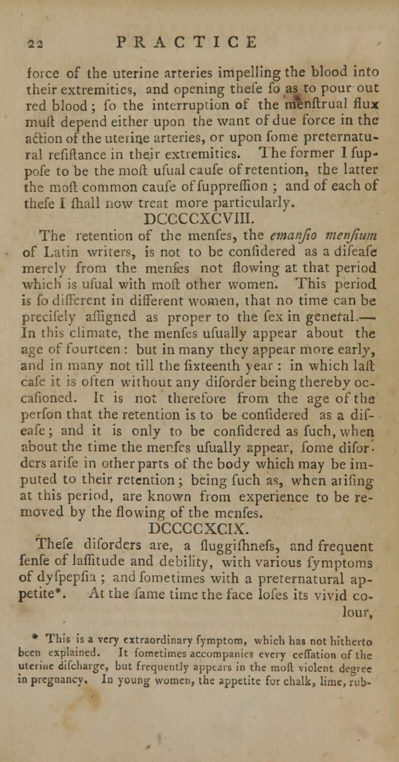 force of the uterine arteries impelling the blood into their extremities, and opening thefe fo as to pour out red blood ; fo the interruption of the menftrual flux mult depend either upon the want of due force in the action of the uterine arteries, or upon fome preternatu- ral refiftance in their extremities. The former I fup- pofe to be the molt ufual caufe of retention, the latter the mod common caufe of fuppreflion ; and of each of thefe I fhall now treat more particularly. DCCCCXCVIII. The retention of die menfes, the emanfio men/turn of Latin writers, is not to be confidered as a difeafe merely from the menfes not flowing at that period which is ufual with mod other women. This period is fo different in different women, that no time can be precifely affigned as proper to the fex in general.— In this climate, the menfes ufually appear about the age of fourteen : but in many they appear more early, and in many not till the fixteenth year: in which laft cafe it is often without any diforder being thereby oc- cafioned. It is not therefore from the age of the perfon that the retention is to be confidered as a dif- eafe ; and it is only to be confidered as fuch, when about the time the menfes ufually appear, fome difor- dcrs arife in other parts of the body which may be im- puted to their retention; being fuch as, when at ifmg at this period, are known from experience to be re- moved by the flowing of the menfes. DCCCCXCIX. Thefe diforders are, a fluggilhnefs, and frequent fenfe of laiTitude and debility, with various fymptoms of dyfpepfia ; and fometimes with a preternatural ap- petite*. At the fame time the face lofes its vivid co- lour, * This is a very extraordinary fymptom, which has not hitherto been explained. It fometimes accompanies every ceffation of the uterine difcharge, but frequently appears in the moft violent degree in pregnancy. In young women, the appetite for chalk, lime, rub-