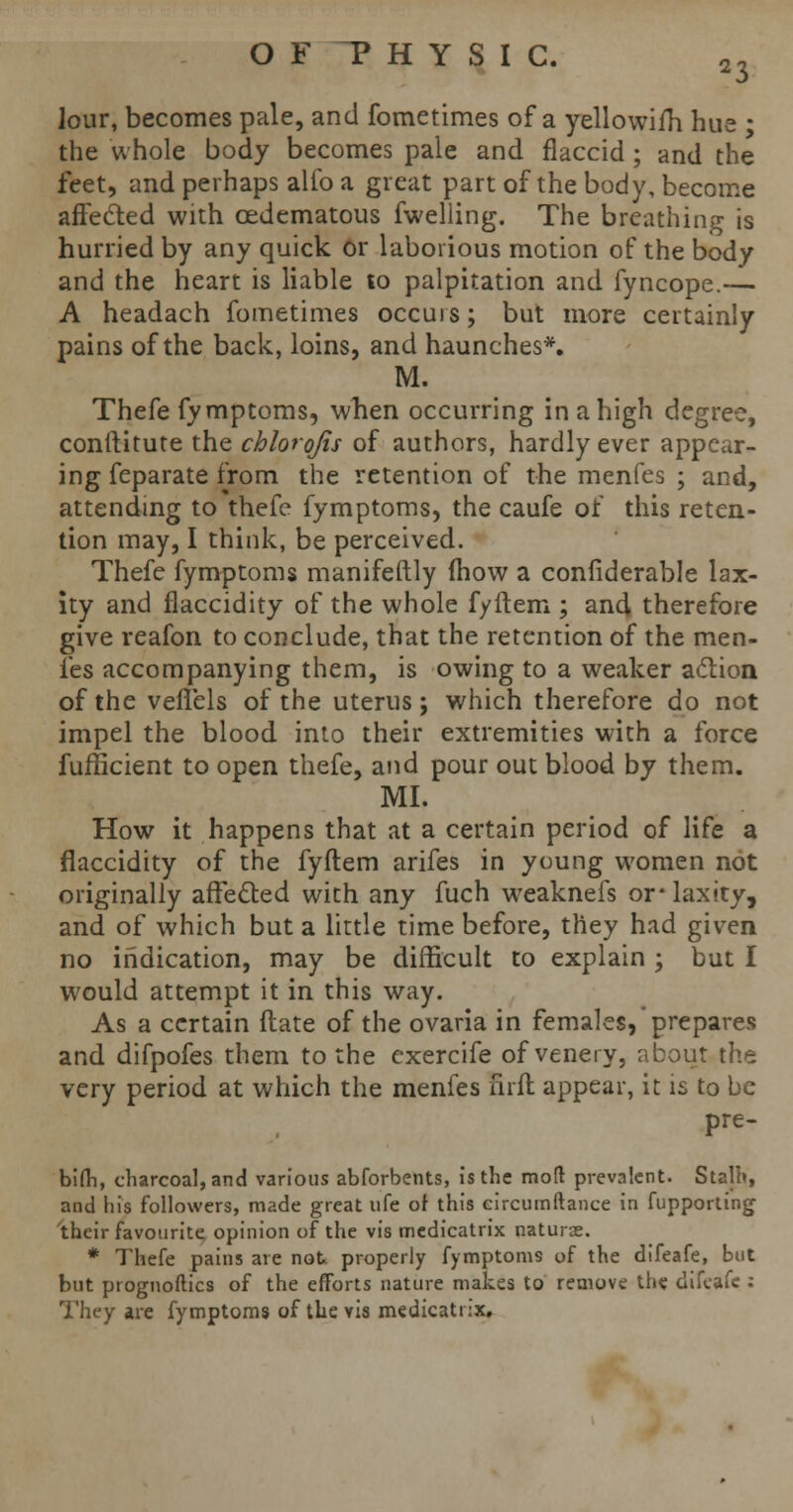 lour, becomes pale, and fometimes of a yellowifh hue • the whole body becomes pale and flaccid; and the feet, and perhaps alfo a great part of the body, become affected with cedematous fwelling. The breathing is hurried by any quick or laborious motion of the body and the heart is liable to palpitation and fyncope.— A headach fometimes occuis; but more certainly pains of the back, loins, and haunches*. M. Thefe fymptoms, when occurring in a high degree, conftitute the chlorqfis of authors, hardly ever appear- ing feparate from the retention of the menfes ; and, attending to thefe fymptoms, the caufe of this reten- tion may, I think, be perceived. Thefe fymptoms manifeftly (how a confiderable lax- ity and flaccidity of the whole fyftem ; and therefore give reafon to conclude, that the retention of the men- fes accompanying them, is owing to a weaker action of the veifels of the uterus; which therefore do not impel the blood into their extremities with a force fufficient to open thefe, and pour out blood by them. MI. How it happens that at a certain period of life a flaccidity of the fyftem arifes in young women not originally affected with any fuch weaknefs or* laxity, and of which but a little time before, they had given no indication, may be difficult to explain ; but I would attempt it in this way. As a certain (late of the ovaria in females, prepares and difpofes them to the exercife of venery, about the very period at which the menfes firft appear, it is to be pre- bi(h, charcoal, and various abforbents, is the mod prevalent. Stalh, and his followers, made great ufe of this circumftance in fupporling their favourite opinion of the vis medicatrix naturae. * Thefe pains are not, properly fymptoms of the difeafe, but but prognostics of the efforts nature makes to remove the difeafe : They are fymptoms of the vis medicatrix.