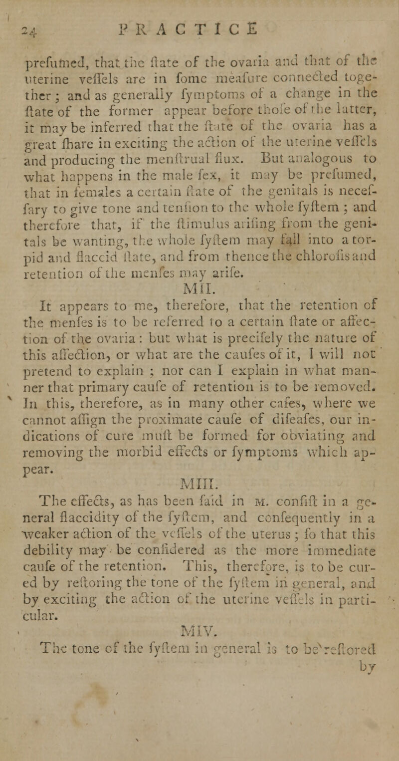prefumed, that the ftate of the ovaria and that of the uterine veffels are in fomc meafure connected toge- ther; and as generally fymptoms of a change in the ftate of the former appear before thofe of the latter, it maybe inferred that the ftate of the ovaria has a great fhare in exciting the action of the uterine veffels and producing the menftrual flux. But analogous to what happens in the male fex, it may be prefumed, that in females a certain ftate of the genitals is necef- fary to give tone and tenfion to the whole fyftem ; and therefore that, if the ftimulus aiiiing from the geni- tals be wanting, the whole fyftem may fail into a tor- pid and flac ' .-, and from thence the chlorofis and retention of the mci v arife. Mil. It appears to me, therefore, that the retention of the menfes is to be referred to a certain ilate or affec-j tion of the ovaria: but what is precifely the nature of this affection, or what are the caufesofit, I will not pretend to explain ; nor can I explain in what man- ner that primary caufe of retention is to be removed. In this, therefore, as in many other cafes, where we cannot affign the proximate caufe of difeafes, our in- dications of cure muft be formed for obviating and removing the morbid effects or fymptoms which ap- pear. Mill. The effects, as has been faid in m. confifl in a ge- neral flaccidity of the fyftem, and consequently in a weaker action of the veffels of the uterus ; fo that this debility may • be conlidered as the more immediate caufe of the retention. This, therefore, is to be cur- ed by reftoring the tone of the fyftem iri general, and by exciting the action of the uterine veffels in parti- cular. MIV. The tone of the fyftem in general is to beNreftore& bv