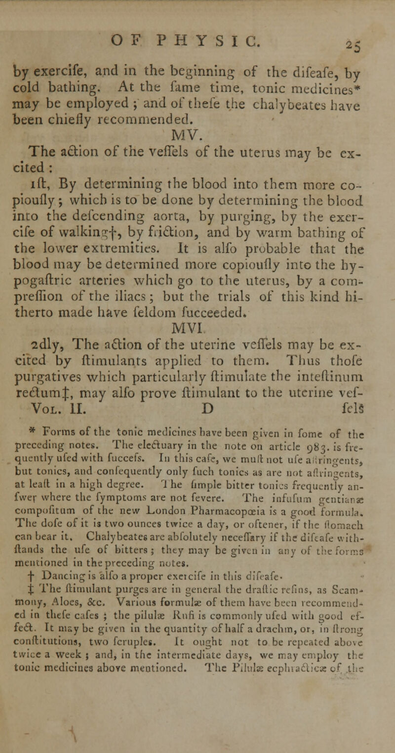 by exercife, and in the beginning of the difeafe, by cold bathing. At the fame time, tonic medicines* may be employed ; and oi' theie the chalybeates have been chiefly recommended. MV. The action of the vefiels of the uterus may be ex- cited : ift, By determining the blood into them more co- pioufly ; which is to be done by determining the blood into the defcending aorta, by purging, by the exer- cife of walkingf, by fii&ion, and by warm bathing of the lower extremities. It is alfo probable that the blood may be determined more copioufly into the hy- pogastric arteries which go to the uterus, by a com- predion of the iliacs; but the trials of this kind hi- therto made have feldom fucceeded. MVI sdly, The action of the uterine vefTels may be ex- cited by ftimulants applied to them. Thus thofe purgatives which particularly fti mutate the inteftinum rectum;}:, may alfo prove ftimulant to the uterine vef- Vol. II. D fels * Forms of the tonic medicines have been given in fome of the preceding notes. The electuary in the note on article 983. is fre- quently ufed with fuccefs. In this cafe, we mult not ufe aflringents* but tonics, and confequently only fuch tonics as are not afiringents, at lead in a high degree. 1 he ample bitter tonics frequently an- fwer where the fymptoms are not fevere. The infufum gentian* compofitum of the new London Pharmacopoeia is a good formula. The dofe of it is two ounces twice a day, or oftener, if the flomach. can bear it. Chalybeates are abfolutely necefiary if the difeafe with- stands the ufe of bitters; they may be given in any of the form t mentioned in the preceding notes. f Dancing is alfo a proper exeicife in this difeafe- % The ftimulant purges are in general the draftic refins, as Scam- mony, Aloes, &c. Various formulae of them have been recommend- ed in thefe cafes ; the pilulae Rnfi is commonly ufed with good ef- fect. It may be given in the quantity of half a drachm, or, in ftrong constitutions, two fcruples. It ought not to be repeated above twice a week ; and, in the intermediate days, we may employ the tonic medicines above mentioned. The Pilulae ecphracticss of the