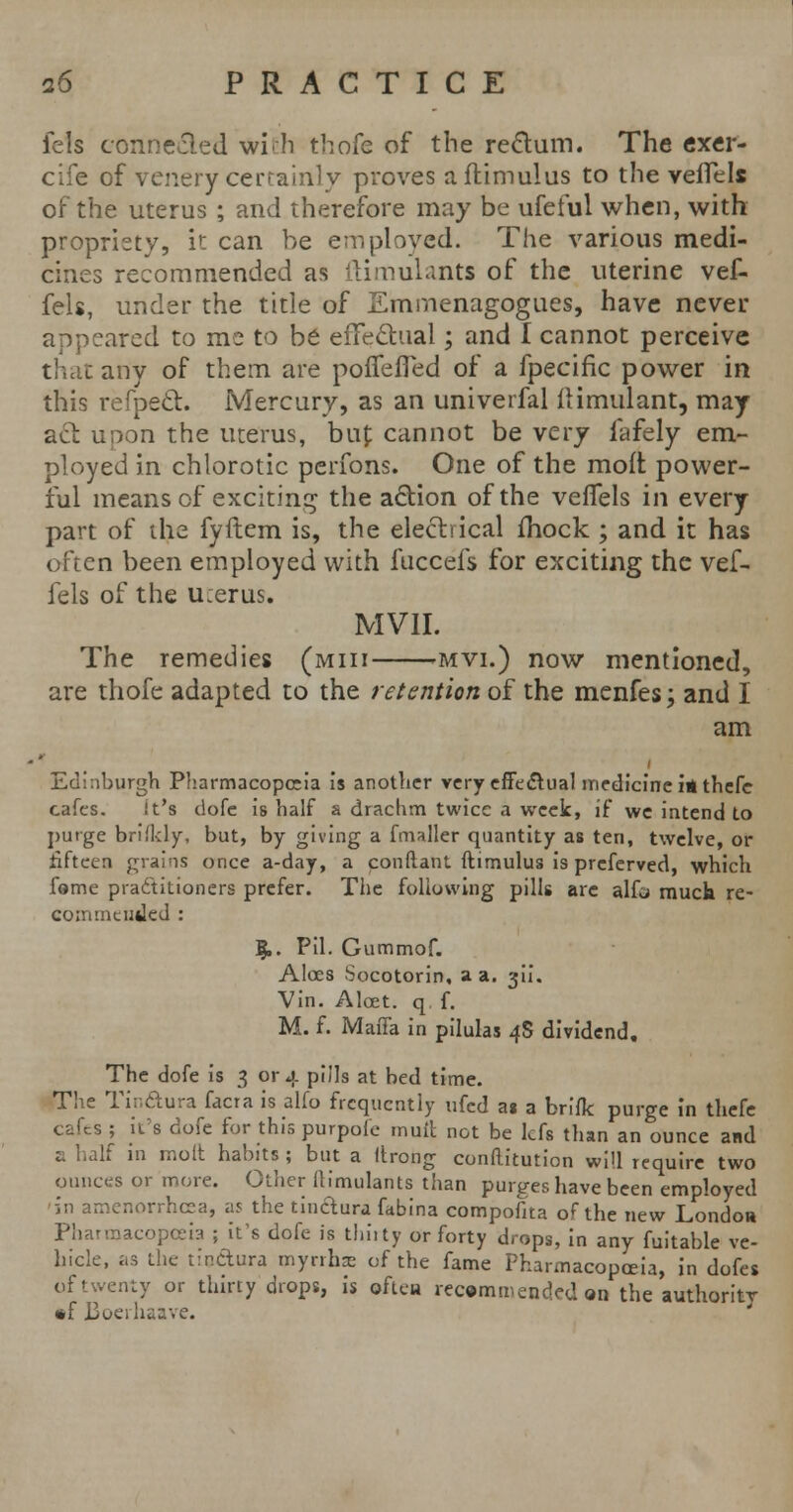 fels connected wi<h thofe of the rectum. The exer- cife of venery certainly proves aftimulus to the veffels of the uterus ; and therefore may be ufeful when, with propriety, it can be employed. The various medi- cines recommended as ftimulants of the uterine vef- fels, under the title of Emmenagogues, have never appeared to me to be effectual; and I cannot perceive that any of them are pofTeffed of a fpecific power in this refpect. Mercury, as an univerfal ilimulant, may act upon the uterus, bin; cannot be very fafely em- ployed in chlorotic perfons. One of the molt power- ful means of exciting the action of the veflels in every part of the fyftem is, the electrical fhock ; and it has often been employed with fuccefs for exciting the vef- fels of the u:erus. MV1I. The remedies (miii mvi.) now mentioned, are thofe adapted to the retention of the menfes; and I am Edinburgh Pharmacopeia is another very effectual medicine iathefe cafes. it's dofe is half a drachm twice a week, if we intend to purge brifldy, but, by giving a fmaller quantity as ten, twelve, or fifteen grains once a-day, a conftant ftimulus is preferved, which fame practitioners prefer. The following pills are alfa much re- commended : $.. Pil. Gummof. Aloes Socotorin, a a. gii. Vin. Alcet. q f. M. f. Mafia in pilulas 4S dividend. The dofe is 3 or 4 pills at bed time. The Tinftura facra is alfo frequently ufed as a brifk purge in thefe cafes ; it's dofe for this purpofe mutt not be lefs than an ounce and a half in molt habits ; but a firong confiitution will require two ounces or more. Other fiimulants than purges have been employed in amenorrhea, as the tinclura fabina compofita of the new London Pharmacopoeia ; it's dofe is thirty or forty drops, in any fuitable ve- hicle, as the tio&ura myrrhs of the fame Pharmacopoeia, in dofes of twenty or thirty drops, is often recommended an the authority *f Boeihsave.