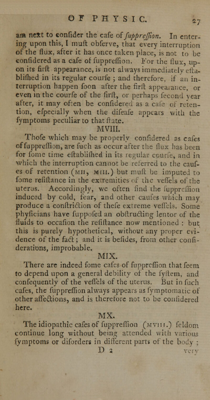 *7 am next to confidcr the cafe of fuppreffion. In enter- ing upon this, I mud obferve, that every interruption of the flux, after it has once taken place, is not to be confidered as a cafe of fuppreffion. For the flux, up- on its firft appearance, is not always immediately efta- blifhed in its regular couife ; and therefore, if an in- terruption happen foon after the firft appearance, or even in the courfe of the firft, or perhaps fecond vear after, it may of:en be confidered as a cafe of reten- tion, efpecially when the difeafe appears with the fymptoms peculiar to thatftate. MVIII. Thofe which may be properly confidered as cafes of fuppreffion, are fuch as occur after the flux has been for fome time eftablifhed in its regular ccuri'e, and in which the interruption cannot be referred to the cauf- es of retention (mii, miii.) but muft be imputed to fome refiftance in the extremities of the veffels of the uterus. Accordingly, we often find the fuppreffion induced by cold, fear, and other cauies which may produce a conftrietion of thefe extreme vefiels. Some phyficians have fuppofed an obftru&ing lentor of the fluids to occafion the refiftance now mentioned : but this is purely hypothetical, without any proper evi- dence of the fact; and it is befides, from other confi- derations, improbable. MIX. There are indeed fome cafes of fuppreffion thatfeem to depend upon a general debility of the fyitem, and confequently of the vefTels of the uterus. But in fuch cafes, the fuppreffion always appears as fymptomatic of other affections, and is therefore not to be confidered here. MX. The idiopathic cafes of fuppreffion (mvii r.) feldom. continue long without being attended with various fymptoms or diforders in different parts of the body ;