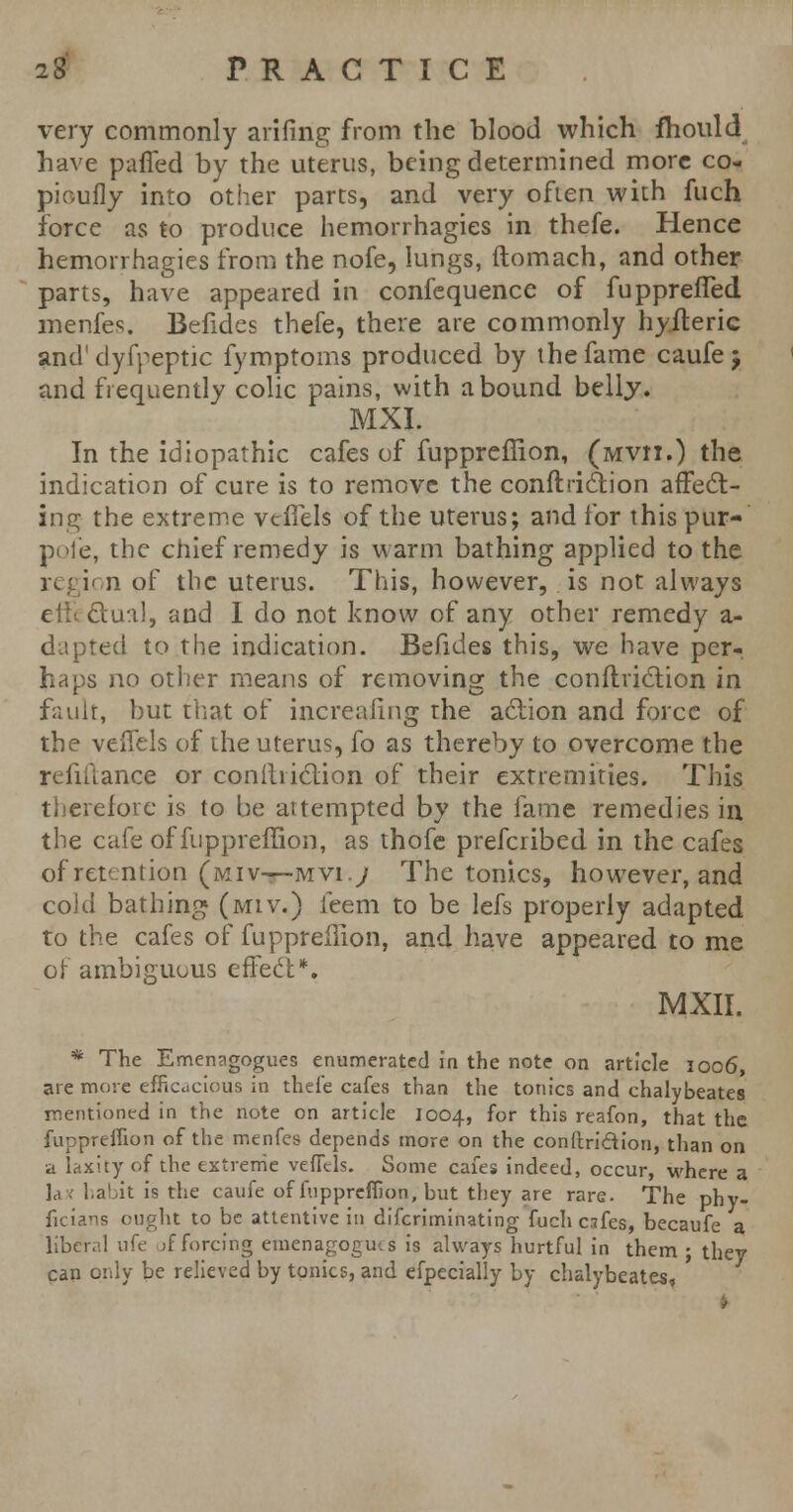 very commonly anting from the blood which fhould have paffed by the uterus, being determined more co- pioufly into other parts, and very often with fuch force as to produce hemorrhagies in thefe. Hence hemorrhagies from the nofe, lungs, ftomach, and other parts, have appeared in confequencc of fupprefled menfes. Befides thefe, there are commonly hyfteric and'dyfpeptic fymptoms produced by the fame caufej and frequently colic pains, with abound belly. MXI. In the idiopathic cafes of fuppreffion, (Mvri.) the indication of cure is to remove the conftriction affect- ing the extreme veffels of the uterus; and for this pur- pofe, the chief remedy is warm bathing applied to the regi< n of the uterus. This, however, is not always c dual, and I do not know of any other remedy a- dapted to the indication. Befides this, we have per-, haps no other means of removing the con ft fiction in fault, but that of increaiing the action and force of the veffels of the uterus, fo as thereby to overcome the refinance or confliiction of their extremities. This therefore is to be attempted by the fame remedies in the cafe of fuppreffion, as thofe prefcribed in the cafes of retention (mi v—Mvi.y The tonics, however, and cold bathing (miv.) ieem to be lefs properly adapted to the cafes of fuppreffion, and have appeared to me of ambiguous effect*. MXII. * The Emenagogues enumerated in the note on article 1006, are more efficacious in thefe cafes than the tonics and chalybeates mentioned in the note on article 1004, for this reafon, that the fuppreffion of the menfes depends more on the conftridtion, than on a laxity of the extreme veffels. Some cafes indeed, occur, where a la ; habit is the caufe of fuppreffion, but they are rare. The phy- ficians ought to be attentive in difcriminating fuch csfes, becaufe a libcr.il life jf forcing emenagogius is always hurtful in them ; they can only be relieved by tonics, and efpecially by chalybeates, '