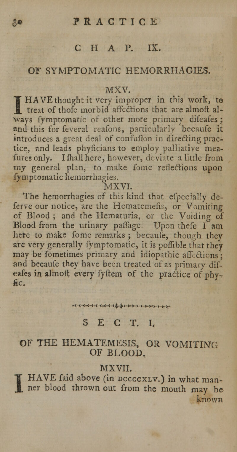 CHAP. IX. OF SYMPTOMATIC HEMORRHAGES. MXV. I HAVE thought it very improper in this work, to treat of thole morbid affections that are almoft al- ways fy mptomatic of other more primary difeafes; and this for feveral reafons, particularly becaufe it introduces a great deal of confufton in directing prac- tice, and leads phyficians to employ palliative mea- sures only. I mall here, however, deviate a little from my general plan, to make fome reflections upon fymptomatic hemorrhagies. MXVI. The hemorrhagies of this kind that efpecially de- ferve our notice, are the Hematemefo, or Vomiting of Blood ; and the Hematuria, or the Voiding of Blood from the urinary pafiage Upon thefe 1 am here to make fome remarks ; becaufe, though they arc very generally fymptomatic, it is poffible that they may be fometimes primary and idiopathic affections; and becaufe they have been treated of as primary dif- eafes in stlmoil every fyflem of the practice of phy- fic. .<..<■•<..<.•<■•<■■<*<•■<■■<.£ 4»>'»>->>'>V>->..»- S E C T. I. OF THE HEMATEMESIS, OR VOMITINCx OF BLOOD. i MXVII. HAVE faid above (in dccccxlv.) in what man- ner blood thrown out from the mouth may be known