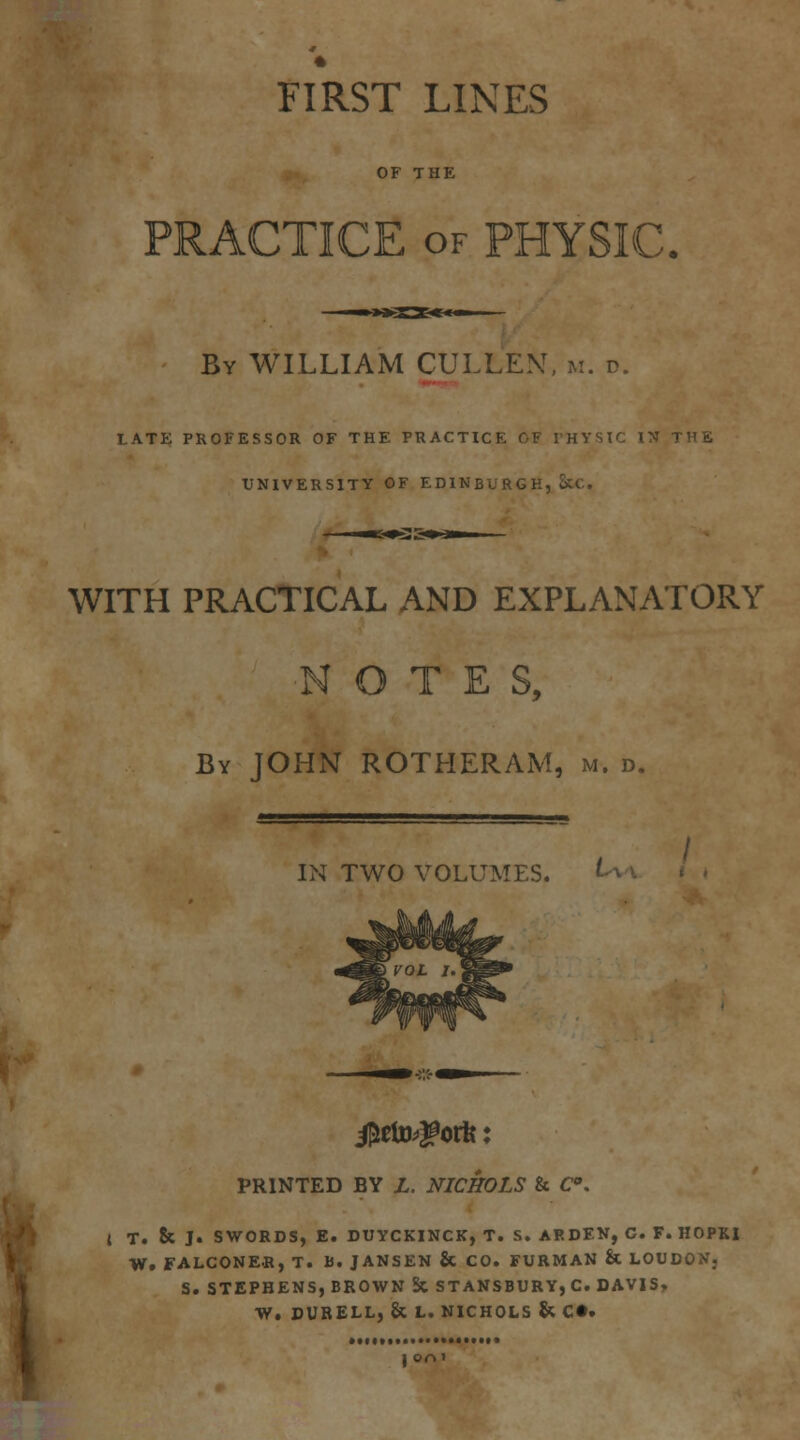 FIRST LINES OF THE PRACTICE OF PHYSIC. By WILLIAM CULLE>!. m. d. LATE PROFESSOR OF THE PRACTICE OF THYSIC IN THE UNIVERSITY OF EDINBURGH, &C.. WITH PRACTICAL AND EXPLANATORY NOTES, By JOHN ROTHERAM, m. d. IN TWO VOLUMES. ^^ PRINTED BY Z. NICHOLS & C. ■ f \ { T. & J. SWORDS, E. DUYCKINCK, T. S. ARDF.N, C. F. HOPKl * W. FALCONER, T. B. JANSEN & CO. FURMAN & LOUDON, S. STEPHENS, BROWN 5c STANSBURY,C. DAV1S» W. DUBELL, & L. NICHOLS S( C«.