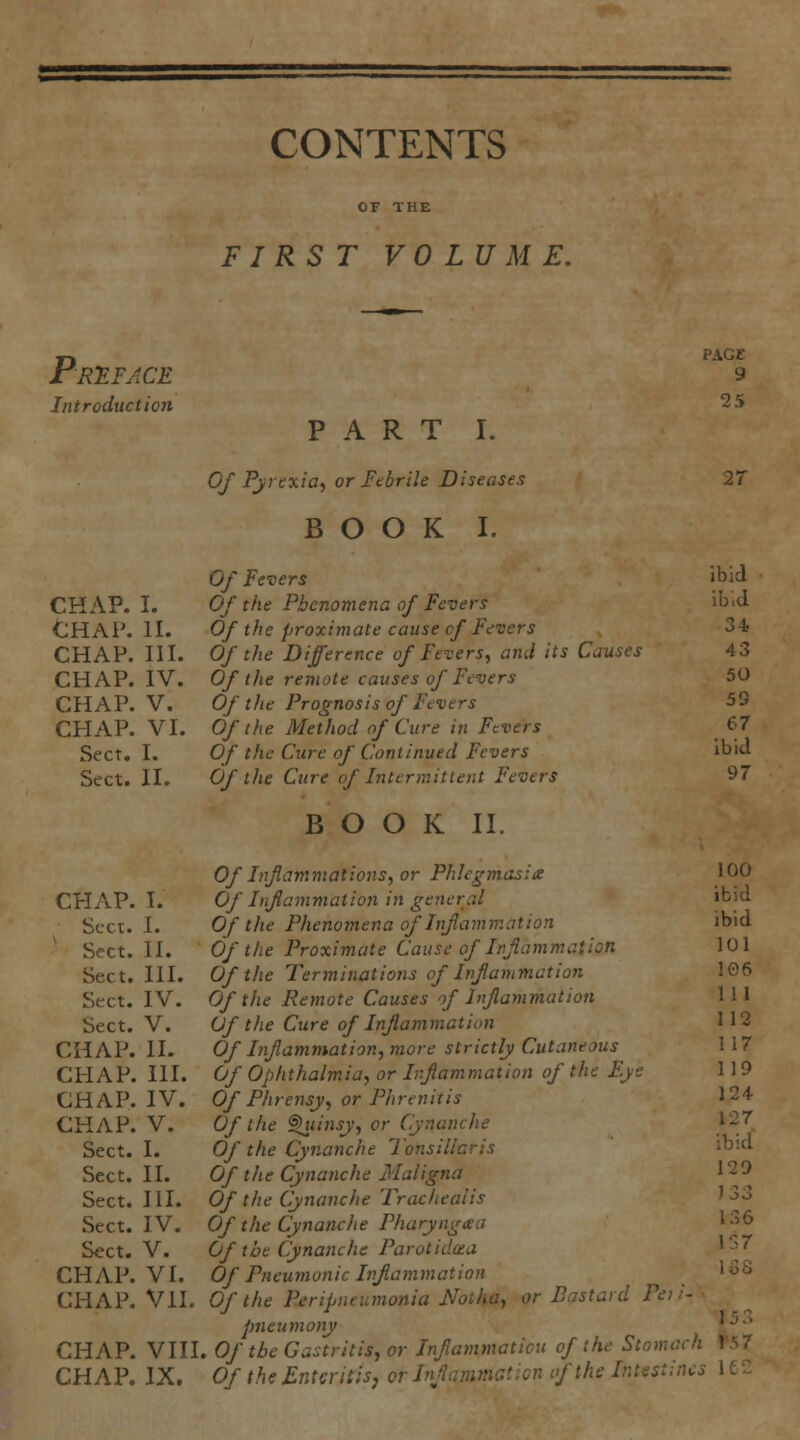 CONTENTS FIRST VOLUME. Priface Introduction PAGE 9 25 CHAP. I. CHAP. n. CHAP. HI. CHAP. IV. CHAP. V. CHAP. VI. Sect. I. Sect. II. CHAP. I. Sect. I. Sect. II. Sect. III. Sect. IV. Sect. V. CHAP. 11. CHAP. III. CHAP. IV. CHAP. V. Sect. I. Sect. II. Sect. HI. Sect. IV. Sect. V. CHAP. VI. CHAP. VII. CHAP. VIII CHAP. IX. PART I. Of Pyrexia^ or Itbrile Diseases BOOK I. Of Fevers Of the Phenomena of Fevers Of the proximate cause cf Fevers Of the Difference of Fevers, and its Causes Of the remote causes of Fevers Of the Prognosis of Fevers Of the Method of Cure in Fevers Of the Cure of Continued Fevers Of the Cure of Intermit lent Fevers BOOK II. Of Infammations, or Phlegmasia Of Inf animation in general Of the Phenomena of Inflammation Of the Proximate Cause of Inflammation Of the Terminations of Inflammation Of the Remote Causes of Infammation Of the Cure of Inflammation Of Inflammation, more strictly Cutaneous Of Ophthalmia, or Inflammation of the Eye Of Phrensy, or Phrenitis Of the ^insy, or Cynanche Of the Cynanche Tonsillaris Of the Cynanche Maligna Of the Cynanche Trachealis Of the Cynanche Pharyngtea Of the Cynanche Parotidcea Of Pneumonic Inflammation Of the Peripneumonia Notha, or Bastard Peii- pneumony . Of the Gastritis, or Inflammaticu of the Stomach Of the Enteritis J or Inflammation of the Intestines 2r ibid ib;d 34 43 50 59 67 ibid 97 100 ibid ibid 101 106 111 112 117 119 124 127 ibid 129 1 33 136 137 loS 153 f57 lec