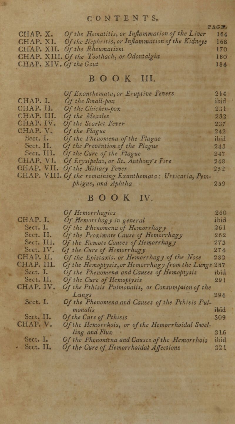 CHAP. X. Of the Hematitisy or Inflammation of the Liver CHAP. XI. Of the Nephritis, or Infammation of the Kidnejis CH'AP. XII. Of the Rheumatism CHAP. XlU.Ofthe Toothachy or Odontalgia CHAP. XIV. Of the Gout BOOK III. 164 168 170 180 184 Of ExantJiematay or Eruptive Fevers 214 CHAP. I. Of the Small-pox ibid CHAP. II. Of the Chicken-pox 231 CHAP. III. Of the Measles 232 CHAP. IV. Of the Scarlet Fever 237 CHAP. V. Of the Plague 242 Sect. I. Of the Phenomena of the Plague ibid Sect. II. Of the Prevention of the Plague 243 Sect. III. Of tlie Cure of the Plague 247 CHAP. VI. Of Erysipelas., or St. Anthony's Fire 248 CHAP. VII. Of the Miliary Fever 252 CHAP. Y111. Of tlie remaining Exanthemata: Urticaria, Pem- p)higus, and Aphtha 259 BOOK IV. Of Hemorrhagics 260 Of Hemorrhagy in general ibid Of the Phenomena of Hemorrhagy 261 Of the Proximate Cause of Hemorrhagy 262 Of the Remote Causes of Hemorrhagy 273 Of the Cure of Hemorrhagy 274 Of the Epistaxis. or Hemorrhagy of the Nose 282 Of the Hemoptysis,or Hemorrhagy from the Lungs 287 Of the Phenomena and Causes of Hemoptysis ibid Of the Cure of Hemoptysis 291 Of the Pt his is Pulmonalis, or Consumption of the Lungs 294 Of the Phenomena and Causes of the Pthisis Pul- monalis Of the Cure of Pthisis Of the Hemorrbois, or of the Hemorrhoidal Swel- ling and Flux Of the Phenomena and Causes of the Hemorrhois Of the- Cure of Hemorrhoidal Affections CHAP. J. Sect. I. Sect. II. Sect. III. Sect. IV. CHAP. XL CHAP. III. Sect. I. Sect. H. CHAP. IV. Sect. I. Sect. II. CHAP. V. Sect. I. ' Sect. II. ibid 309 316 ibid oo 1