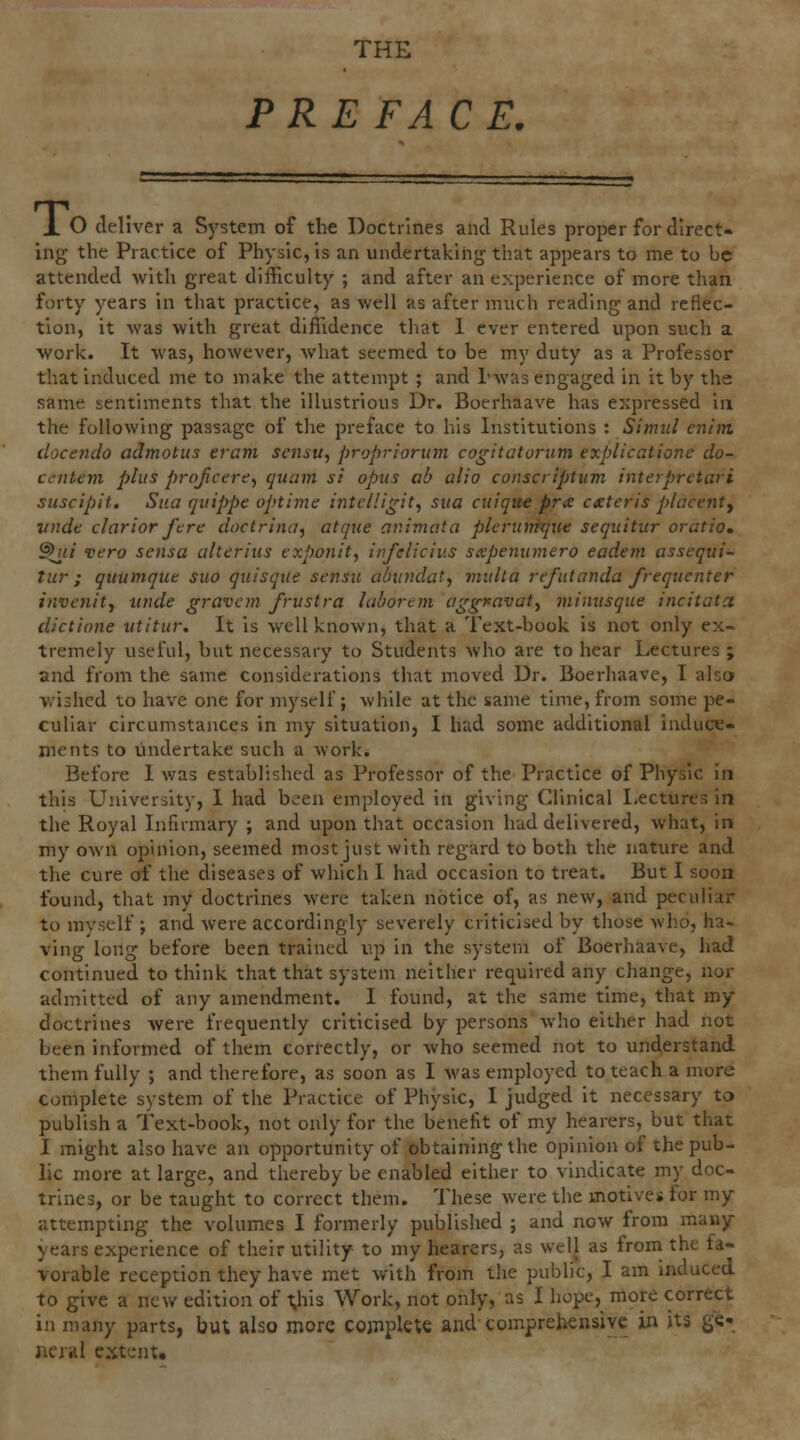 THE PREFACE. X O deliver a System of the Doctrines and Rules proper for direct- ing the Practice of Physic, is an undertaking that appears to me to be attended with great difficulty ; and after an experience of more than forty years in that practice, as well as after much reading and reflec- tion, it was with great diffidence that 1 ever entered upon such a work. It was, however, Avhat seemed to be my duty as a Professor that induced me to make the attempt ; and I'was engaged in it by ths same sentiments that the illustrious Dr. Boerhaave has expressed in the following passage of the preface to his Institutions : Simul enim clocendo admotus eram sensu, propriorum cogitatorum explicatione do- ccntem plus projicere^ quam si opus ab alio conscriptiim interprctari suscipit. Sua qvippe optime intcHi^it, sua cuique pra ceteris placenty jtnde clarior ftre doctrina, atque animota pleruirfqiie sequitur oratio. ^ti vera sensa alterius exponit, infelicius sxpenumero eadem assequi- tur ; quumque suo quisque sensu aiundat, multa refutanda frequenter invenitf uiide gravcm frustra laborem ag^avaty minusque incitata dictione utitur. It is well known, that a Text-book is not only ex- tremely useful, but necessary to Students who are to hear Lectures ; and from the same considerations that moved Dr. Boerhaave, I also wished to have one for myself; while at the same time, from some pe- culiar circumstances in my situation, I had some additional induce- ments to undertake such a work. Before I was established as Professor of the Practice of Physic in this University, I had been employed in giving Clinical Lectures in the Royal Infirmary ; and upon that occasion had delivered, what, in my own opinion, seemed most just with regard to both the nature and the cure of the diseases of which I had occasion to treat. But I soon found, that my doctrines were taken notice of, as new, and peculiar to mvsclf ; and were accordingly severely criticised by those who, ha- ving long before been trained up in the system of Boerhaave, had continued to think that that system neither required any change, nor admitted of any amendment. I found, at the same time, that my doctrines were frequently criticised by persons who either had not been informed of them correctly, or who seemed not to understand them fully ; and therefore, as soon as I was employed to teach a more complete system of the Practice of Physic, I judged it necessary to publish a Text-book, not only for the benefit of my hearers, but that I might also have an opportunity of obtaining the opinion of the pub- lic more at large, and thereby be enabled either to vindicate my doc- trines, or be taught to correct them. These were the motives tor my attempting the volumes I formerly published ; and now from many years experience of their utility to my hearers, as well as from the fa- vorable reception they have met with from the public, I am induced to give a new edition of l;his Work, not only, as I hope, more correct in many parts, but also more cojiiplete and-comprehensive in its ge- ncrHl extent.