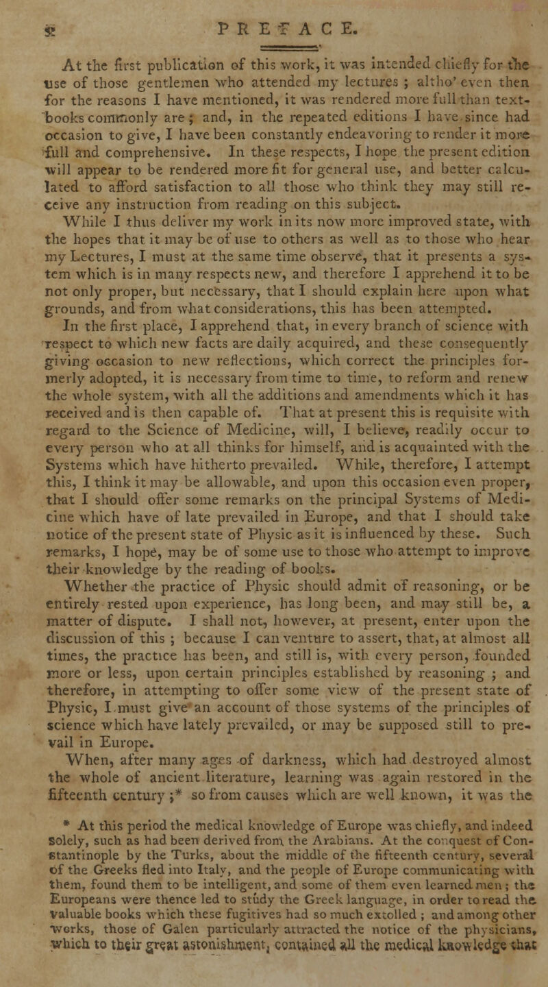 At the first publication of this work, it was Intended chiefly for ihe tise of those gentlemen who attended my lectures ; altho' even then. for the reasons I have mentioned, it was rendered more full than text- 'books comKionly are; and, in the repeated editions I have.since had occasion to give, I have been constantly endeavoring to render it more full and comprehensive. In these respects, I hope the present edition will appear to be rendered more fit for general use, and better cslcu- lated to aftbrd satisfaction to all those who think they may still re- ceive any instruction from reading on this subject. While I thus deliver my work in its now more improved state, with the hopes that it may be of use to others as well as to those who hear my Lectures, I must at the same time observe, that it presents a sys* tern which is in many respects new, and therefore I apprehend it to be not only proper, but necessary, that I should explain here upon what grounds, and from what considerations, this has been attempted. In the first place, I apprehend that, in every branch of science with respect to which new facts are daily acquired, and these consequently giving occasion to new reflections, which correct the principles for- merly adopted, it is necessary from time to time, to reform and renew the Avhole system, with all the additions and amendments which it has received and is then capable of. That at present this is requisite with regard to the Science of Medicine, will, I believe, readily occur to every person who at all thinks for himself, and is acquainted with the Systems which have hitherto prevailed. Whik, therefore, I attempt this, I think it may be allowable, and upon this occasion even proper, that I should offer some remarks on the principal Systems of Medi- cine which have of late prevailed in Europe, and that I should take notice of the present state of Physic as it is influenced by these. Such remarks, I hope, may be of some use to those who attempt to improve their knowledge by the reading of books. Whether the j'ractice of Physic should admit of reasoning, or be entirely rested upon experience, has long been, and may still be, a matter of dispute. I shall not, however, at present, enter upon the discussion of this ; because I can venture to assert, that, at almost all times, the practice has been, and still is, with every person, founded more or less, upon certain principles established by reasoning ; and therefore, in attempting to offer some view of the present state of Physic, I.must give'an account of those system.s of the principles of science which have lately prevailed, or inay be supposed still to pre- vail in Europe. When, after many ages of darkness, which had destroyed almost the whole of ancient literature, learning was again restored in the fifteenth century ;* so from causes which are well known, it was the * At this period the medical knowledge of Europe was chiefly, and indeed solely, such as had been derived fron\ the Arabians. At the conquest of Con- stantinople by the Turks, about the middle of the fifteenth century, several of the Greeks fled into Italy, and the people of Europe communicating with them, foimd them to be intelligent, and some of them even learned men ; the Europeans were thence led to study the Greek language, in order to read the Valuable books which these fugitives had so much extolled ; and among other Tvorks, those of Galen particularly attracted the notice of the physicians. Which to their great astonishment, comj^ined 9XI the medical kaow ledge thw