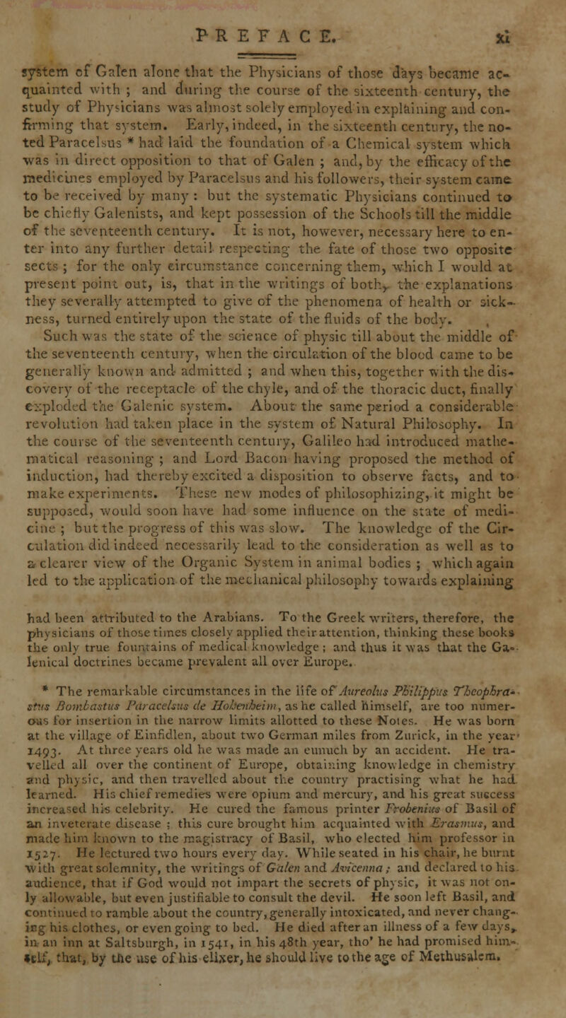 system of Galen alone that the Physicians of those days became ac- q^uainted with ; and during tl\e course of the sixteenth century, the study of Physicians was almost solely employed in expltiining and con- firming that system. Early, indeed, in the sixteenth century, the no- ted Paracelsus * had laid the foundation of a Chemical system which •was in direct opposition to that of Galen ; and, by the efficacy of the medicines employed by Paracelsus and his followers, their system came to be received by many : but the systematic Physicians continued to be chiefly Galenists, and kept possession of the Schools till the middle of the seventeenth century. It is not, however, necessary here to en- ter into any further detail respecting the fate of those two opposite sects ; for the only circumstance concerning them, which I would at present point out, is, that in the writings of both,, the explanations they severally attempted to give of the phenomena of health or sick- ness, turned entirely upon the state of the fluids of the body. Such was the state of the science of physic till about the middle of the seventeenth century, when the circulation of the blood came to be generally known and admitted ; and when this, together with the dis- covery of the receptacle of the chyle, and of the thoracic duct, finally exploded the Galenic system. About the same period a considerable revolution had taken place in the system o£ Natural Philosophy. In the course of the seventeenth century, Galileo had introduced mathe- matical reasoning ; and Lord Bacon having proposed the method of induction, had thereby excited a disposition to observe facts, and to- make experiments. These ne^v modes of philosophizing, it might be supposed, would soon have had some influence on the state of medi- cine ; but the progress of this was slow. The knoAvledge of the Cir- culation did indeed necessarily lead to the consideration as well as to a clearer view of the Organic System in animal bodies ; which again led to the application of the metlianical philosophy towards explaining had been attributed to the Arabians. To the Greek writers, therefore, the physicians of those times closely applied their attention, thinking these books the only true fountains of medical knowledge ; and thus it was that the Ga-- lenical doctrines became prevalem all over Europe. * The remarkable circumstances in the life oCAureohis Philippus Theophrd' st-.ts Bombastus Paracelsus de HoJjetihtim, as he called himself, are too numer- ous for insertion in the narrow limits allotted to these Noies. He was born at the village of Einfidlen, about two German miles from Zurick, in the year' 1493. At three years old he was made an eunuch by an accident. He tra- velled all over the continent of Europe, obtaining knowledge in chemistry and physic, and then travelled about the country practising what he had learned. His chief remedies were opium and mercury, and his great success increased his celebrity. He cured the famous printer Frobenius of Basil of an inveterate disease ; this cure brought him acquainted with Erasmus, and made him known to the magistracy of Basil, who elected him professor in 1527. He lectured tv>ro hours every day. While seated in his chair, he burnt with great solemnity, the writings of Galen and Aviceitna; and declared to his- audience, that if God would not impart the secrets of physic, it was not on- ly allowable, but even justifiable to consult the devil. He soon left Basil, and continued to ramble about the country,generally intoxicated, and never chang- ing his clothes, or even going to bed. He died after an illness of a few days» ill an inn at Saltsburgh, in 1541, in his 48th year, tho' he had promised him- »cU', that, by the use of his elixer, he should live to the age of Methusalera.