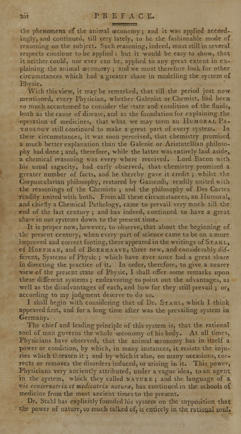 the phenomena of the animal cecononw ; and it was applied accord- ingly, and continued, till very lately, to be the fashionable mode of reasoning on tlie subject. Sucji reasoning, indeed, must still in several respects continue to be applied : but it would be easy to show, that it neither could, nor ever can be, applied to any great extent in ex- plaining the animal oeconcnay ; and we must theret'ore look for other circumstances which had a greater share in modelling the system of Physic. With this view, it maybe remarked, that till the period just now mentioned, every Physician, whether Galenist or Chemist, had been so much accustomed to consider the rotate and condition of the fluids, both as the cause of disease, and as the foundation for explaining the operation of medicines, that what we may term an Humoral Pa- thology still continued to make a great part of every system. In these circumstances, it was soon perceived, that chemistry promised, a much better explanation than the Galenic or Aristotellian philoso- phy had done ; and, therefore, while the latter was entirely laid aside, a chemical reasoning was every where received. Lord Bacon with his usual sagacity, had early observed, that chemistry promised a greater number of facts, and he thereby gave it credit ; whilst the Corpuscularian philosophy, restored by Gassendi, readily united with the reasonings of the Chemists ; and the philosophy of Des Cartes readily united with both. From all these circumstances, an Humoral, and chiefly a Chemical Pathology, came to prevail very much till the end of the last century ; and has indeed, continued to have a great share in our systems down to the present time. It is proper now, however, to observe, that about the beginning of the present century, when every part of science came to be on a more improved and correct footing, there aj^ijearedin the writings of St ah l, cf Hoffman, and of Boerhaavk, three new, and considerably dif- ferent, Systems of Physic ; which have ever since had a great share in directing the practice of it. In order, therefore, to give a nearer view of the present state of Physic, I shall offer some remarks upon these different systems ; endeavoring to point out the advantages, as well as the disadvantages of each, and how far they still prevail ; or, according to my judgment deserve to do so. I shall begin with considering that of Dr. Stahl, which I think appeared first, and for a long time after was the prevailing system in Germany. The chief and leading principle of this system is, that the rational soul of man governs the whole oeconomy of his body. At all times, Physicians have observed, that the animal oeconomy has in itself a power or condition, by which, in many instances, it resists the inju- ries which t! reaten it ; and by which it also, on many occasions, cor- rects or removes the disorders induced, or arising in it. This power, Physicians very anciently attributed, under a vague idea, to an agent in the system, which they called nature ; and the language of a vis conservatrix et medicatrix nature^ has continued in the schools of medicine from the most ancient times to the present. Dr. Stahl has explicitly founded his system on the supposition that the power of nature, so much talked of, is entirely in the rational soul.