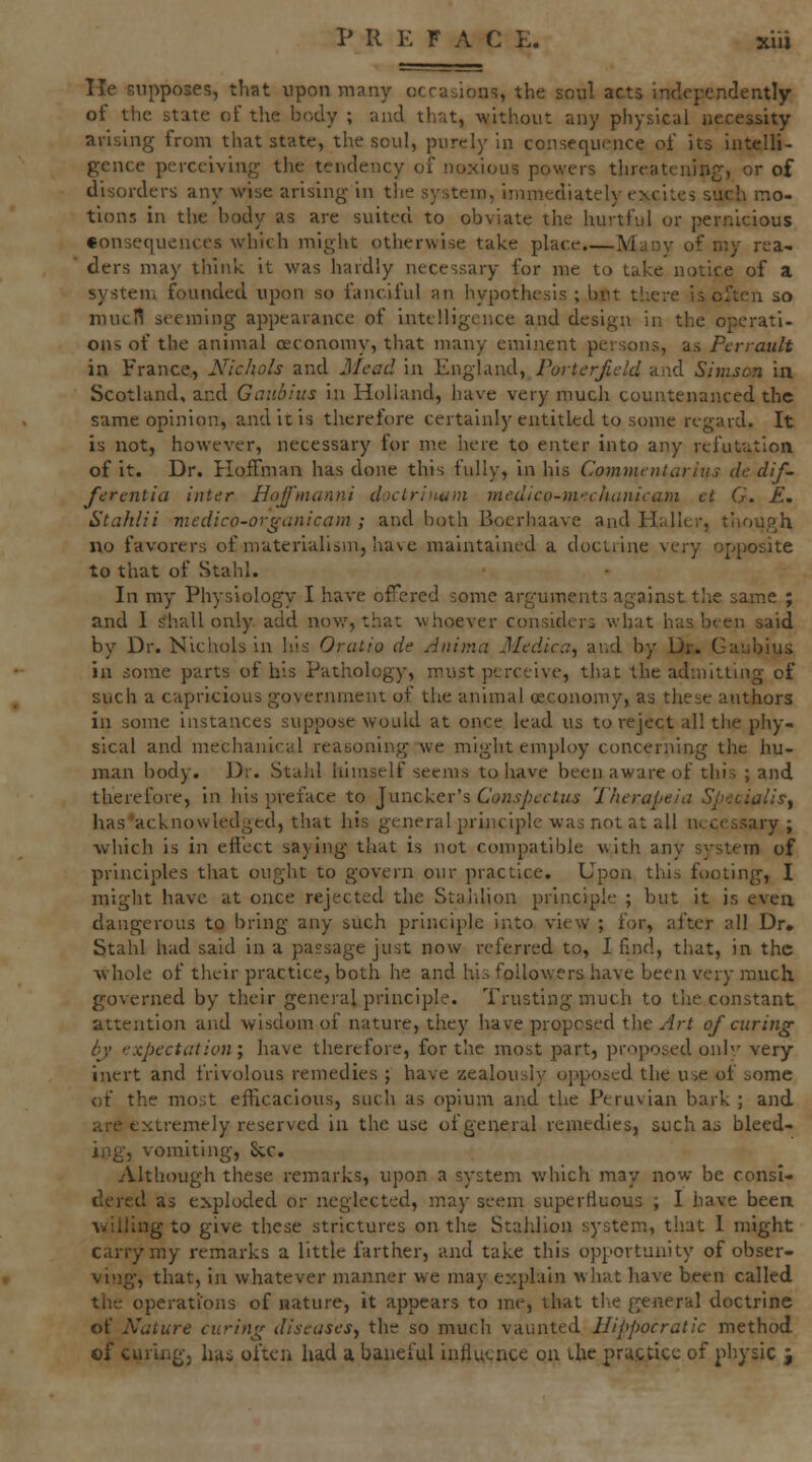 He supposes, that upon many occasions, the soul acts independently of the state of the body ; and that, -without any physical necessity arising from that state, the soul, purely in consequence of its intelli- gence perceiving the tendency of noxious powers threatening, or of disorders any wise arising in tlie system, immediately excites such mo- tions in the body as are suited to obviate the hurtful or pernicious eonsequenccs which might otherwise take place.—Many of my rea- ders may think it was hardly necessary for me to take notice of a system founded upon so fanciful an hypothesis ; but there is often so mucn st-eming appearance of intelligence and design in the operati- ons of the animal oeconomy, that many eminent persons, as Perrault in France., Nichols and Mead in England, Porterjldd aiid Simscn in Scotland, and Gaubius in Holland, have very much countenanced the same opinion, and it is therefore certainly entitled to some regard. It is not, however, necessary for me here to enter into any refutation of it. Dr. Hoffman has done this fully, in his Commtntarius de dif- ferentia inter Hojj'manni doctri'i-tini medico-michanicam et G. £, Stahlii medico-organicam ; and both Boerhaave and Haller, though no favorers of materialism, have maintained a doctrine very opposite to that of Stahl. In my Physiology I have offered some arguments against the same ; and I shall only add nov,', that whoever considers what has been said by Dr. Nichols in his Orcitio de Animci Medica, and by Dr.. Gaubius in some parts of his Pathology, must perceive, that the admitting of such a capricious government of the animal oeconomy, as these authors in some instances suppose would at once lead us to reject all the phy- sical and mechaiiical reasoning Ave might employ concerning the hu- man body. Dr. Stahl himself seems to have been aware of this ; and therefore, in his preface to Juncker's Conspccliis Therapeia Sp-icialisy has'acknowledged, that his general principle was not at all necessary ; which is in efl'ect saying that is not compatible with any system of principles that ought to govern our practice. Upon this footing, I might have at once rejected the Stalilion principle ; but it is even dangerous to bring any such principle into view ; for, after all Dr. Stahl had said in a passage just now referred to, I find, that, in the whole of their practice, both he and his followers have been very much governed by their general principle. Trusting much to the constant attention and wisdom of nature, they have proposed t\\t Art of curing by expectation; have therefore, for the most part, proposed onh' very inert and frivolous remedies ; have zealously opposed the use of some of the most efficacious, such as opium and the Peruvian bark ; and are extremely reserved in the use of general remedies, such as bleed- ing, vomiting, kc. Although these remarks, upon a system v.'hich may now be consi- dered as exploded or neglected, may seem superfluous ; I have been ^villing to give these strictures on the Stalilion system, that 1 might carry my remarks a little farther, and take this opportunity of obser- ving', that, in whatever manner we may explain what have been called the operations of nature, it appears to me, that the general doctrine of Nature curing diseases^ the so much vaunted Hippocratic method of curingj has often had a baneful influence on lUe practice of physic ^