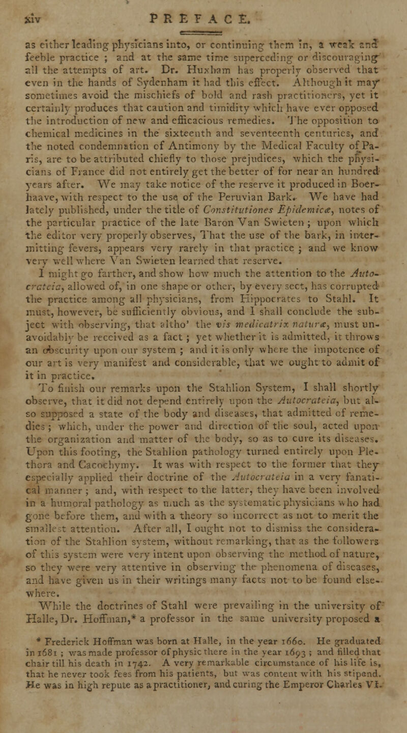 as either leading physicians into, or continuing them in, a vealc n5 feeble practice ; and at the same time superceding or discouraging all the attempts of art. Dr. Huxbam has proj^evly observed that even in the hands of Sydenham it had this effect. Although it may sometimes avoid the mischiefs of bold and rash practitioners, yet it certainly produces that caution and timidity which have ever opposed the introduction of new and efficacious remedies. 'Jhe opposition to chemical medicines in the sixteenth and seventeenth centuries, and the noted condemnation of Antimony by the Medical Faculty of Pa- ris, are to be attributed chiefly to those prejudices, -which the physi- cians of France did not entirely get the better of for near an hundred' years after. We may take notice of the reserve it produced in Boer- haave,Avith respect to the use of the Peruvian Bark. We have had lately published, under the title of Constitutiones Epidemicte, notes of the particular practice of the late Baron Van Swieten ; upon which the editor very properly observes. That the use of the bark, in inter- mitting fevers, appears very rarely in that practice j and we know very ■well where Van Swieten learned that reserve. 1 might go farther, and show how much the attention to the Auto~ crcteioy allowed of, in one shape or other, by fevery sect, has corrupted the practice among all physicians, from Hippocrates to Stahl. It must, however, be sufficiently obvious, and 1 shall conclude the sub- ject with observing, that altho' the vis wedicatrix naitira, must un- avoidably be received as a fact ; yet whether it is admitted, it throws an obscurity upon our system ; and it is only where the impotence of our art is very manifest and considerable, that we ought to admit of it in practice. To finish our remarks upon the Stahlion System, I shall shortly observe, that it did not depend entirely upon the Autocrateia, but al- so supposed a state of the body and diseases, that admitted of reme- dies ; which, under the power and direction of the soul, acted upon the organization and matter of the body, so as to cure its diseases. Upon this footing, the Stahlion pathology turned entirely upon Ple- thora and Cacochymy. It was with respect to the former that they- especially applied their doctrine of the Autocrateia in a very fanati- cal manner ; and, with respect to the latter, they have been involved in a humoral pathology as n^uch as the systematic physicians who had gone before them, and with a theory so incorrect as not to merit the smallest attention. After all, I ought not to dismiss the considera- tion of the Stahlion system, without remarking, that as the followers of this system were very intent upon observing the method of nature, so they were very attentive in observing the phenomena of diseases, and have given us in their writings many facts not to be found else- ■where. While the doctrines of Stahl were prevailing in the imiversity of' Halle, Dr. Hoffman,* a professor in the same university proposed a * Frederick HoflFman was born at Halle, in the year 1660. He graduated in 1681 ; was made professor of physic there in the year 1693 ; and filled that chair till his death in 1742. A very remarkable circumstance of his life Is, that he never took fees from his patients, but was content with his stipGnd. He was in high repute as a practitioner, and curing the Emperor Charles Vi-