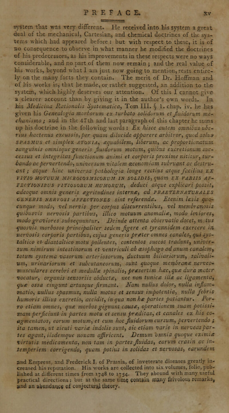 system that was very different. He received into his system a great deal of the mechanical, Cartesian, and chemical doctrines of the sys- tems which had appeared before : but with respect to these, it is of no consequence to observe in what manner he modified the doctrines of his predecessors, as Iris improvements in these respects were no ways considerable, and no part of them now remain ; and the real value of his works, beyond what 1 am just now going to mention, rests entire- ly on the many facts they contain. The merit of Dr. Hoffman and of liis works is, that he made, or rather suggested, an addition to the system, which highly deserves our attention. Of this I cannot give a clearer account than by giving it in the author's own words. In his Medicina Rationalis Systematica^ Tom HI. ^ l.chap. iv. he has given his Genealogia mcrSorum ex turbato solidorum et Jiuidorum me- chunismo ; and in the 47th and last paragraph of this chapter he sums up his doctrine in the following words : Ex hisce autcm omnibus ubc- rius hactenus excussis,per quam dilucide apparere arbitror, qucd solus SPASMUS et simplex ai'ohia^ aquabilemj liberum, ac propoitionatum sanguinis omnisque generis Jiuidorum motiim, quibiis excretionum suc- cessus et integritas functionum animi et corporisproxime iiitiiur^tur- bando acpervertendo, universam vitalem aconomiam subruant cc dcstru- ant ; atqiie hinc unix'ersa pathologia longe rectius atqice fcciliiis EX Vino MOfUUM MJCROCOSMICORUM IN SOtlDIS, quam EX VAJillS AF- TEcfioyiBus viTiosoauM HUMORUMf deduci atque explicari possitj adeoque omnis generis agritvdines internte, ad peaet'ehxaTurales CENERis NEKfosi AFFECTionES sint referenda. Etenim Ixsis qito- cunqjie modoy vel nervis per corpus discurrentibus^ vel membranosis qtiibusvis nervosis partibus, illico motuum anomalia, moclo leiioresj modogravlores siibseqmintur, Deinde attenta observatio docet^ mAiis quosvis morbosos principaliter sedcm Jigere et tjrcnnidem exerccre in nervosis corporis partibus, cujus generis prater omnes canaleSj qui sjs- taltico eP diastaltico motii pollenteSf contentos siiccos traduntj tmivcr- sum nimirum intestinorum et ventriculi ab asophago ad anum canakmj totum sjistemc vasorum arteriosorum^ ductuum biiiariorumj salivali- wm, urinariorum et subcutaneorum, sunt quoque membranx nerveo- musculares cerebri et medulU spinalis^ prasertim htec, qua dura }natcr vocatury organis sensoriis obductue^ nee non tunica ilia ac ligamenia^ qua ossa cijigunt artusque Jirmant. Nam nullus dolor, nulla injiam^ tnatio, uullus spasmus^ nulla motus et sensus impotentia, nulla febris humor is illius excretio, accidit, in qua non he partes patiantur. For- ro etiam omnes, qua morbosgignunt causa, operationem suam potissi- mam perjicimit in partes tnotu et sensu praditas, et canales ex his cO' 0gmentatos, eorum motum, et cum hoc Jiuidorum cursum, pervertendo j ita tamen, ut sicuti varia indolis sunt, sic etiam varie in nerveaspar- tes agant, iisdemque noxam affiricent, Demum 'omnia quoque eximix virtutis medicamenta, non tarn in partes Jiuidas, earum crasin ac in- temperiem corrigenda, quam potius in solidas et nervosas, earundeni and Empress., and Frederick I. of Prussia, of inveterate diseases greatly in- creased his reputation. His works are collected into six volumes, folio, pub- lished at different times from 1748 to 1754. They abound with many useful practical directions; but at the same tim? contain man/ frivolous remarks, itnd an al^undan^f oi conjectiuiU theory.