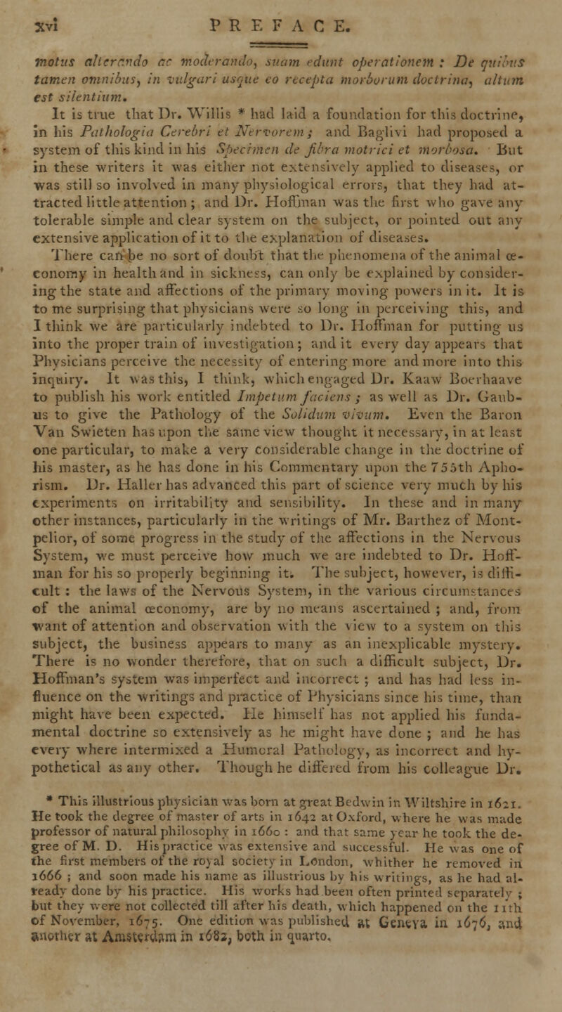 notiis alierr.ndo rr moclfrando, sucim fdunt operationem : De qnioiis tamen omniius, In vidgari usoue eo rtcepta moiboium doctrhia^ ahum est silentium. It is true that Dr. Willis * had laid a foundation for this doctrine, in his Pathologia Cerebri et Ntrvorem; and Baglivi had proposed a system of this kind in his Specimen de jihra motrici et morbosa. But in these writers it was eitlier not extensively applied to diseases, or was still so involved in many physiological errors, that they had at- tracted little attention ; and Dr. Hofljnan was the first who gave any tolerable simple and clear system on the subject, or pointed out any extensive application of it to the explanation of diseases. There car>b<? no sort of doubt that the phenomena of the animal ce- conoray in health and in sickness, can only be explained by consider- ing the state and affections of the primary moving powers in it. It is to me surprising that physicians were so long in pcrcei\ing this, and I think we are particularly indebted to Dr. HofI'man for putting us into the proper train of investigation; audit every day appears that Physicians perceive the necessity of entering more and more into this inqmiry. It was this, I think, which engaged Dr. Kaaw Boerhaave to publish his work entitled Impetv.m faciens ; as well as Dr. Gaub- us to give the Pathology of the Solidum viviim. Even the Baron Van Swieten has upon the same view thought it necessary, in at least one particular, to make a very considerable change in the doctrine of his master, as he has done in his Commentary upon the 75 5th Apho- rism. Dr. Haller has advanced this part of science very much by his experiments on irritability and sensibility. In these and in many other instances, particularly in the writings of Mr. Barthez of Mont- pelior, of some progress in the study of the affections in the Nervous System, we must perceive how much we are indebted to Dr. Hoff- man for his so properly beginning iti The subject, however, is diffi- cult : the laws of the Nervous System, in the various circumstances of the animal ceconomy, are by no means ascertained ; and, from tvant of attention and observation with the view to a system on this subject, the business aj^pears to many as an inexplicable mystery. There is no wonder therefore, that on such a difficult subject, Dr. Hoffman's system was imperfect and incorrect ; and has had less in- fluence on the writings and practice of Physicians since his time, than might have been expected. He himself has not applied his funda- mental doctrine so extensively as he might have done ; and he has every where intermixed a Humeral Pathology, as incorrect and hy- pothetical as any other. Though he differed from his colleague Dr. • This Illustrious physician was bom at ^reatBedwin in Wiltshire in 1621. He took the degree of master of arts in 1642 at Oxford, where he was made professor of natural philosophy in 1660 : and that same year he took the de- gree of M. D. His practice was extensive and successful. He was one of the first members of the royal society in I^Ondon, whither he removed in 1666 ; and soon made his name as illustrious by his writings, as he had al- ready done by his practice. His works had been often primed separately ; but they were not collected till after his death, which happened on the nth of November, 1675. One edition was published At Geneva in 1676, and another at Amsterdiim in 1682, both in 4arto.