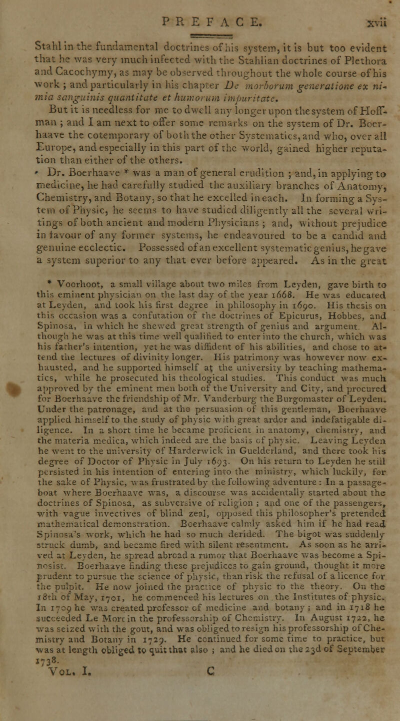 Stahllnthe fundamental doctrines of his system, it Is but too evident that he was very much infected with the Stahlian doctrines of Plethora and Cacochymy, as may be observed throughout the whole course of his work ; and particularly in his chapter De morborum generatione ex ni mia sangui7iis cjtianiitcite et humorum impuritate. But it is needless for me to dwell any longer upon the system of Hoff- man ; and I am next to offer some remarks on the system of Dr. Boer- haave the cotemporary of boththe other Systematics,and who, overall Europe, and especially in this part of the world, gained higher reputa- tion than either of the others. • Dr. Boerhaave * was a man of general erudition ; and, in applying to medicine, he had carefully studied the auxiliary branches of Anatomy, Chemistry, and Botany, so that he excelled in each. In forming a Sys- tem of Physic, he seems to have studied diligently all the several wri- tings of both ancient and m.odern Physicians ; and, without prejudice in favour of any former systems, he endeavoured to be a candid and genuine ecclectic. Possessed of an excellent systematic genius, he gave a system superior to any that ever before appeared. As in the great * Voorhoot, a small village about two miles from Leyden, gave birth to this eminent phyr.iciati on the last day of the year 1668. He was educated at Leyden, and took his first degree in philosophy in 1690. His thesis on this occasion was a confutation of the doctrhies of Epicurus, Hobbes, and Spinosa, in which he shewed great strength of genius and argument. Al- though he was at this time well qualified to enter into the church, which was his father's intention, yet he was diffident of his abilities, and chose to at- tend the lectures of divinity longer. His patrimony was however now ex- hausted, and he supported himself at the university by teaching mathema- tics, v.-hile he prosecuted his theological studies. This conduct was much approved by the eminent men both of the University and City, and procured for Boerhaave the friendship of Mr. Vanderburg the Burgomaster of Leyden. Under the patronage, and at the persuasion of this gentleman, Boerhaave applied himself to the study of physic with great ardor and indefatigable di- ligence. In a short time he became proficient in anatomy, chemistry, and. the materia medica, which indeed are the basis of physic. Leaving Leyden he went to the university of Harderwick in Gueldcrland, and there took his degree of Doctor of Physic in July 1693. On his return to Leyden he still persisted in his intention of entering into the ministry, which luckily, for the sake of Physic, was frustrated by the following adventure : In a passage- boat where Boerhaave was, a discourse was accidentally started about the doctrines of Spinosa, as subver.sive of religion ; and one of the passengers, with vague invectives of blind zeal, opposed this philosopher's pretended mathematical demonstration. Boerhaave calmly asked him if he had read S pi ansa's work, which he had so much derided. The bigot was suddenly struck dumb, and became fired with silent resentment. As soon as he arri- ved at Leyden, he spread abroad a rumov that Boerhaave was become a Spi- nosist. Boerhaave finding these prejudices to gain ground, thought it more prudent to pursue the science of physic, than risk the refusal of a licence for the pulpit. He now joined the practice of physic to the theory. On the i8th of May, 1701, he commenced his lectures on the Institutes of physic. In 1709 he was created professor cf medicine and botany ; and in 1718 he succeeded Le Mort in the professorship of Chemistry. In August 1722, he was seized with the gout, and was obliged to resign his professorship of Che- mistry and Botany in 1729. He continued for some time to practice, but was at length obliged to sjuit that also ; and he died on the 23d of September 1738. Vol. I. C