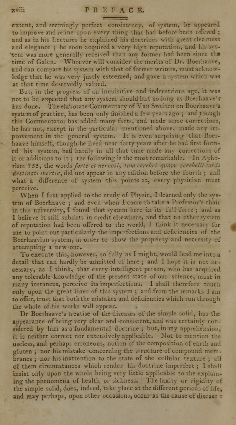 extent, and seemingly perfect consi-.tency, of system, he appeared to impre\'^ andrehnc upon every thing- that had before been otTered ; and us in his Lectures he explained his doctrines with great clearness and elegance ; he soon acquired a very high reputation, and his sys- tem was more generally received than any former had been since th» time of Galen. Whoever will consider the merits of Dr. Boerhaave, and can compare his system with that of former writers, must acknow- ledge that he was very justly esteemed, andgax'e a syste^n which was at that time deservedly valued. But, in the progress of an inquisitive and rndrustrious age, it wag not to be expected that any system should last so long as Boerhaave'^ has done. The elaborate Commeiitaiy of Van Sweiten on Boerhaave's system of practice, has been only finished a few 3-ears ago ; and though this Commentator has added many facts, and made seme corrections, he has not, except in the particular mentioned above, made any im- provement in the general system. It is even surprising that Boer- haave himself, though he lived near forty years after he had first form- ed his system, had hardly in all that time miade any corrections of it or additions to it ; the following is the most remarkable. In Apho- rism 755, the •wurdsfor'te et nervosi., tarn cerebri qiiam cerebellicordi destinati inertia^ did not appear in any edition before the fourth ; and what a difference of system this points at, every physician must perceive. When I first applied to the study of Physic, I learned only the sys- tem of Boerhaave ; and even when I came to take a Professor's chair in this university, 'I found that system here in its full force ; and as 1 believe It still subsists in credit elsewhere, and that no other system of reputation had been offered to the world, I think it necessary for me to point out paiticularly the imperfections and deficiencies of the Boerhaavlan system, in order to show the propriety and necessity of attempting a new^one. To execute this, however, so fully as I might, would lead me Into a detail that can hardly be admitted of here ; and I hojie it is not ne- cessary, as I think, that every intelligent person, who has acquired any tolerable knowledge of the present state ofaur science, must in many instances, perceive its imperfections. I sdiall therefore touch only upon the great lines of this system ; and from the remarks I am to offer, trust that both the mistakes and deficiencies which run through the whole of his works will appear. Dr Boerhaave's treatise of the diseases of the simple solid, has the appearance of being very clear and consistent, and was certainly con- sidered by him as a fundamental doctrine ; but, in my apprehension, it is neither correct nor extensively applicable. Not to mention the useless, and perhaps erroneous, notion of the composition of earth and gluten ; nor his mistake concerning the structure of compound mem- branes ; nor his inattention to the state of the cellular texture ; all of them circumstances which render his doctrine imperfect ; I shall insist only upon the whole being very little applicable to the explain- ing the phenomena of health or sickness. The laxity or rigidity of the simple solid, does, indeed, take place at the different .periods of life, aud may perhaps, upon other occasions, occur as the cause ot disease :