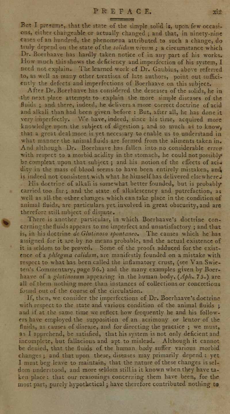 P R E F A C E. xi:i But I prr!i!mi?,/that tTie state of the simple solid ;s, upon few occasi- ons, either changeable or actually changed ; and that, in ninety-nine cases of an liundred, the phenomena attributed to such a change, do truly depend on the state of the soUdum vimim ; a circumstance which Dr. Boerhaave has hardly taken notice of in any part of his works. How much this shows the deficiency and imperfection of his system, I need not explain* The learned Avork of Dr. Gaubius, above referred to, as wkU as many other treatises of late authors, point out suffici- ently the defects and imperfections of Boerhaave on this subject. After Dr. Boerhaave has considered the deseases of the solids, he in the next pbice attempts to explain the more simple diseases of the fluids ; and. there, indeed, he delivers a moi;e correct doctrine of acid and alkali than had been given before : But, after all, he has done it very imperfectly. We have, indeed, since his time, acquired more knowledge upon the subject of digestion j. and so much as to know, that a great deal more is yet necessary to enable us to understand in what manner the animal fluids are formed from the aliments taken in. And althougb Dr. Boerhaave has fallen into no considerable error ■with respect to a morbid acidity in the stomach, he could not possibly* be comp'.eat upon that subject ; and his notion of the effects of aci-« dity in the mass of blood seems to have been entirely mistaken, andt is indeed not consistent with what he himself has delivered elsewhere* His doctrine of alkali is somewhat better founded,, but is probabljr carried too far ;, and the state of alkalescency and putrefaction, as well as all. the other changes which can take place in the condition of animal fluids, are particulars yet involved in great obscurity, and are therefore stilL subject of dispute. There is another particular, in which Boerhaave's doctrine con- cerning the fluids appears to me imperfect and unsatisfactory ; and that is, in his doctrine dc Glutinoso spontaneo. The causes which he has assigned for it are by no means probable, and the actual existence of it is seldom to be proved. Some of the proofs adduced for. the exist- ence of a pidegma calidum, are manifestly founded on a mistake with respect to what has been called the inflamatory crust, (see Van Swle- ten's Commentary, page 96.) and the many examples given by Boer- haave of a glutinosum appearing in the human body, {Aph..75.) are all of them nothing more than instances of collections or concretions found out of the course of the circulation. If, then, we consider the imperfections of Dr. Boerhaave's doctrine with respect to the state and various condition of the animal fluids ; and if at the same time w.c reflect how frequently he and liis follow- ers have employed the supposition of an acrimony or lentor of the fluids, as causes of disease,, and for directing the practice ; we must, as I apprehend, be satisfied, that his system is not only deficient and incomplete, but fallacious and apt to mislead. Although it cannot be denied, that the fluids of the human body suffer various morbid changes ; and that upon these, diseases may primarily depend : yet I must beg leave to maintain, that the nature of these changes is sel- dom understood, and more seldom still is it known when they have ta- ken place: that our reasonings conceri'.ing them have been, for the most part, purely hypotUetical j have therefore contributed nothing to