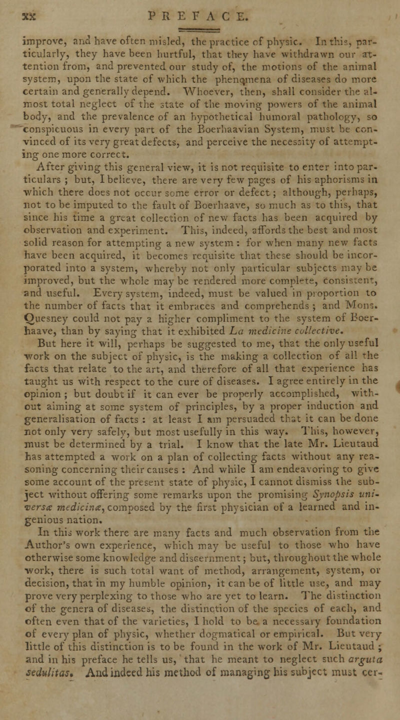 improve, and have often misled, the practice of physic. In this, par- ticularly, they have been hurtful, that they have withdrawn our at- tention from, and prevented our study of, the motions of the animal system, upon the state of which the phenc^mena of diseases do more certain and generally depend. Whoever, then, shall consider the al- most total neglect of the state of the moving powers of the animal body, and the prevalence of an hypothetical humoral pathology, so conspicuous in every part of the Eoerhaavian System, m.ust be con- vinced of its very great defects, and perceive the necessity of attempt- ing one more correct. After giving this general view, it is not requisite to enter into par- ticulars ; but, I believe, there are very few pages of his aphorisms in which there does not occur some error or defect; although, perhaps, not to be imputed to the fault of Boerhaave, so much as to this, that since his time a great collection of new facts has been acquired by observation and experiment. This, indeed, affords the best and most solid reason for attempting a new system : for when many new facts have been acquired, it becomes requisite that these should be incor- porated into a system, whereby not only particular subjects may be improved, but the whole maybe rendered more complete, consistent, and useful. Every system, indeed, must be valued in proportion to the number of facts that it embraces and comprehends ; and Mons. Ouesney could not pay a higher compliment to the system of Boer- haave, than by saying that it exhibited La medicine collective. But here it will, perhaps be suggested to me, that the only useful ■work on the subject of physic, is the making a collection of all the facts that relate to the art, and therefore of all that experience has taught us with respect to the cure of diseases. I agree entirely in the opinion; but doubt if it can ever be properly accomplished, with- out aiming at some system of principles, by a proper induction and generalisation of facts : at least I am persuaded that it can be done not only very safely, but most usefully in this way. This, however, must be determined by a trial. I know that the late Mr. Lieutaud has attempted a work on a plan of collecting facts without any rea- soning concerning their causes : And while I am endeavoring to give some account of the present state of physic, I cannot dismiss the sub- ject without offering some remarks upon the promising Synopsis tini- versa: medicina, composed by the first physician of a learned and in- genious nation. In this work there are many facts and much observation from tlie Author's own experience, which may be useful to those who have otherwise some knowledge and discernment; but, throughout the whole work, there is such total want of method, arrangement, system, or decision, that in my humble opinion, it can be of little use, and may prove very perplexing to those who are yet to learn. The distinction of the genera of diseases, the distinction of the species of each, and often even that of the varieties, I hold to be. a necessaiy foundation of every plan of physic, whether dogmatical or empirical. But very little of this distinction is to be found in the work of Mr. Lieutaud ; and in his preface he tells us, that he meant to neglect svich arguta sedulitas. And indeed his method of managing his subject must cer-