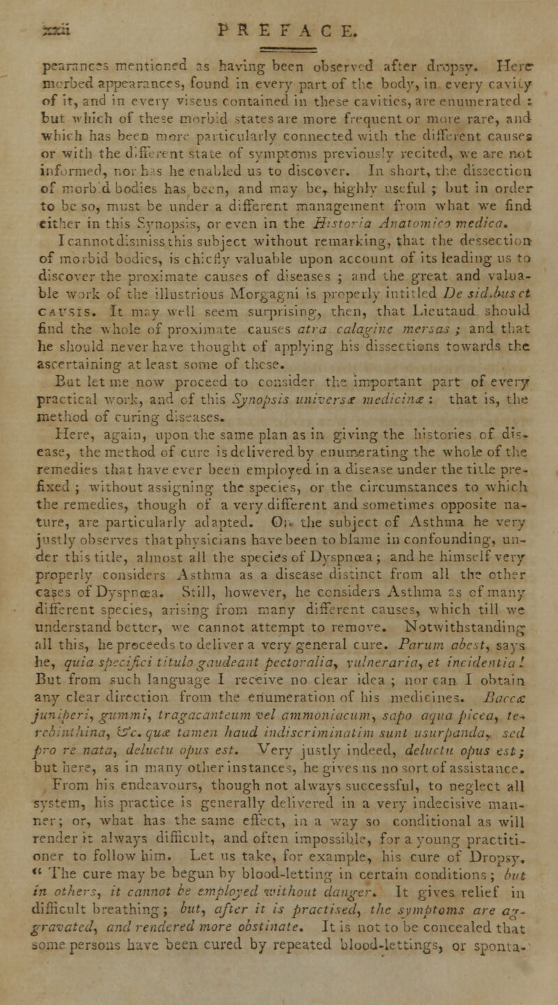 pearnnc's menticned ns having been observed after dropsv. Heier nicrbed appearances, found in every part of tlie body, in. every cavity of it, and in every viseiis contained in these cavities, are enumerated : but Avhich of these morbid states are more frequenter more rare, and ■which has been more particularly connected with the dilTerent causes or with the d.ffitrent state of symptOTns previously recited, we are not informed, nor h.'s he enabled us to discover. In short, the disoccticu of morb'd bodies has been, and may bc^ highly useful j but in order to be so, must be under a different management from what we find cither in this Synopsis, or even in the liistoria Anatomico medica. Icannotd'.smissthis subject without remarking, that the dessectioi> of morbid bodies, is chiciiy valuable upon account of its leading us to discover the proximate causes of diseases ; and the great and valua- ble work of the illustrious Morgagni is j^ropeily intitled De sid.lntsct CAVSis. It may well seem surprising, then, that Lieutaud should find the whole of proximate causes atra calagine mersas ; and that he should never have thought of applying his dissections towards the ascertaining at least some of these. But let me now proceed to consider the important part of every practical work, and of this Synopsis unrccrsx nicdicin£ : that is, the method of curing diseases. Here, again, upon the same plan as in giving the histories of dis- ease, the method of cure is delivered by enum.erating the whole of the remedies that have ever been employed in a disease under the title pre- fixed ; without assigning the species, or the circumstances to which the remedies, though of a very different and sometimes opposite na- ture, are particularly adapted. Oi^ the subject of Asthma he very justly observes thatphysicians have been to blame in confounding, un- der this title, almost all the species of Dyspnoea ; and he himself very properly considers Asthma as a disease distinct from all the other cases of Dyspnoea. Still, however, he considers Asthma cs of many different species, arising from many different causes, which till wc understand better, we cannot attempt to remove. Notwithstandintj all this, he proceeds to deliver a very general cure. Pnrum abest, says he, quia specifici titulogaudcant pectoraliay vulnerariay dt incidentia 1 But from such language I receive no clear idea ; nor can I obtain any clear direction from the enumeration of his medicines. Bacctc juniper:^ gmnmi, tragacanteujn vel ammonicicum^ sapo aqua picea^ te^ rchinihina^ iS^c. qu£ tamen haud indiscriminatim sunt vsurpandoy. scd pro re nata^ deluctu opus est. Very justly indeed, deluclu opus est; but here, as in many other instances, he gives us no sort of assistance. , From his endeavours, though not always successful, to neglect all system, his practice is generally delivered in a very Indecisive man- ner; or, what has the same effect, in a way so conditional as will render it always difficult, and often impossible, for a young practiti- oner to follow him. Let us take, for example, his cure of Dropsy. *' The cure may be begun by blood-letting in certain conditions ; /u/t in others, it cannot be e.mplojed T.Hlhout danger. It gives relief in difficult breathing; but, after it is practised, the symptoms are at. gravated, and rendered more obstinate. It is not to be concealed that dome persons have beeu cured by repeated blood-lettings, or sponta-