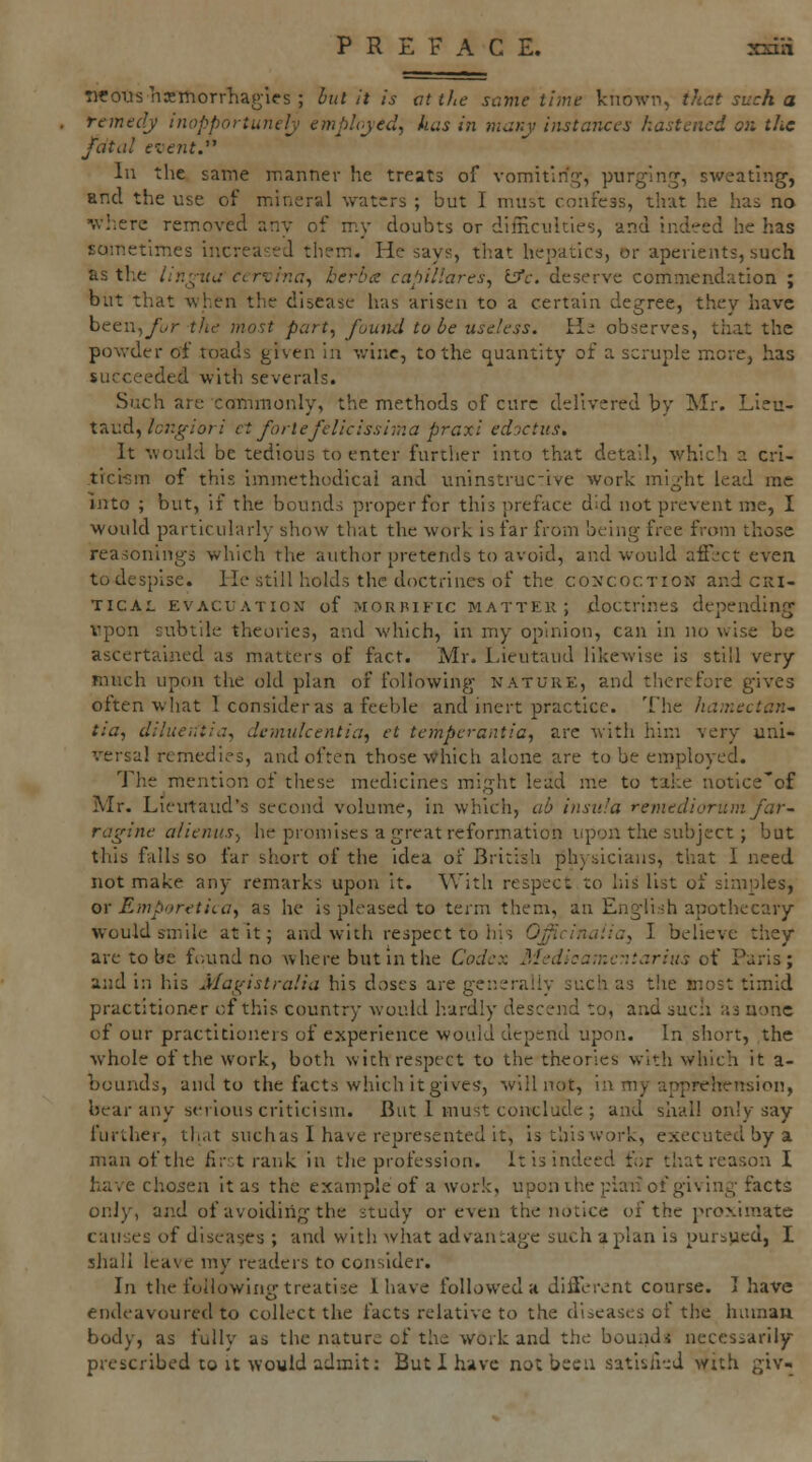 twrous liKmorrliagies ; hut it is vt the same time known, thct such a remedy inopportunely emplryed, has in mar.y ijistanccs hastened on the fdtiil exent. In the same manner he treats of vomiting, purging, sweating, and the use of miineral waters ; but I must confess, that he has no w!;ere removed any of my doubts or difficulties, and indeed he has Eomctim.es increased them. He says, that hepatics, or aperients, such as the lingua cervina^ be?-l>a capillares, Ijfc. deserve commendation ; but that when the disease has arisen to a certain degree, they have been,ywr the most part^ found to be useless. H; observes, that the powder of toads given in wine, to the quantity of a scruple m.cre, has succeeded with severals. Such are commonly, the methods of cure delivered by Mr. Lieu- taud,/c;:_§-/or/ ct fortefelicissima praxi ed'jctiis. It would be tedious to enter furtlier into that detail, Avhich a crl- tici-sm of this immethodicai and uninstruc-ive work might lead me into ; but, if the bounds proper for this preface did not prevent me, I would particularly show that the work is far from being free from those reasonings which the author pretends to avoid, and would afil-ct even to despise. He still holds the doctrines of the co^'coction and cri- tical EVACUATION of MORBIFIC MATTER; doctrines depending vpon subtile theories, and which, in my opinion, can in no wise be ascertaiaied as matters of fact. Mr. Lieutaud likewise is still very much upon the old plan of following nature, and therefore gives often what I consider as a feeble and inert practice. The hamectan^ tia, diluer.tid, dcmulcentia^ et tempcrantia, are with him very uni- versal remedies, and often those Which alone are to be employed. The mention of these medicines might lead me to take notice'of Mr. Lieirtaud's second volume, in which, ab insula remediorum far- ragine alienus^ he promises a great reformation upon the subject; but this falls so far short of the idea of British physicians, that I need not make any remarks upon it. With respect to his list of simples, or Emporetica, as he is pleased to term them, an Engli.sh apothecary would smile at it; and with respect to his O^icinaiia, I believe they are to be found no where but in tlie Codex Medlca:nc:itarius of Paris; and in his j'lagistralia his doses are generally such as the most timid practitioner of this country would hardly descend to, and such as none of our practitioiiers of experience would depend upon. In short, the whole of the work, both with respect to the theories with which it a- bounds, and to the facts which it gives', will not, in my apprehension, bear any serious criticism. But 1 must conclude ; and shall only say further, that suchas I have represented it, is thiswork, executed by a man of the first rank in the profession, it is indeed for that reason I have chosen it as the example of a work, upon the plaii of giving facts only, and of avoiding the study or even the notice of the proximate causes of diseases ; and with what advantage such apian is purbycd, I sJiail leave my readers to consider. In the following treatise 1 have followed a different course. I have endeavoured to collect the facts relative to the diseases of the huinau body, as fully as the nature of the work and the bound* necessarily prescribed to it would admit; But I have not becu satislkd with giv-