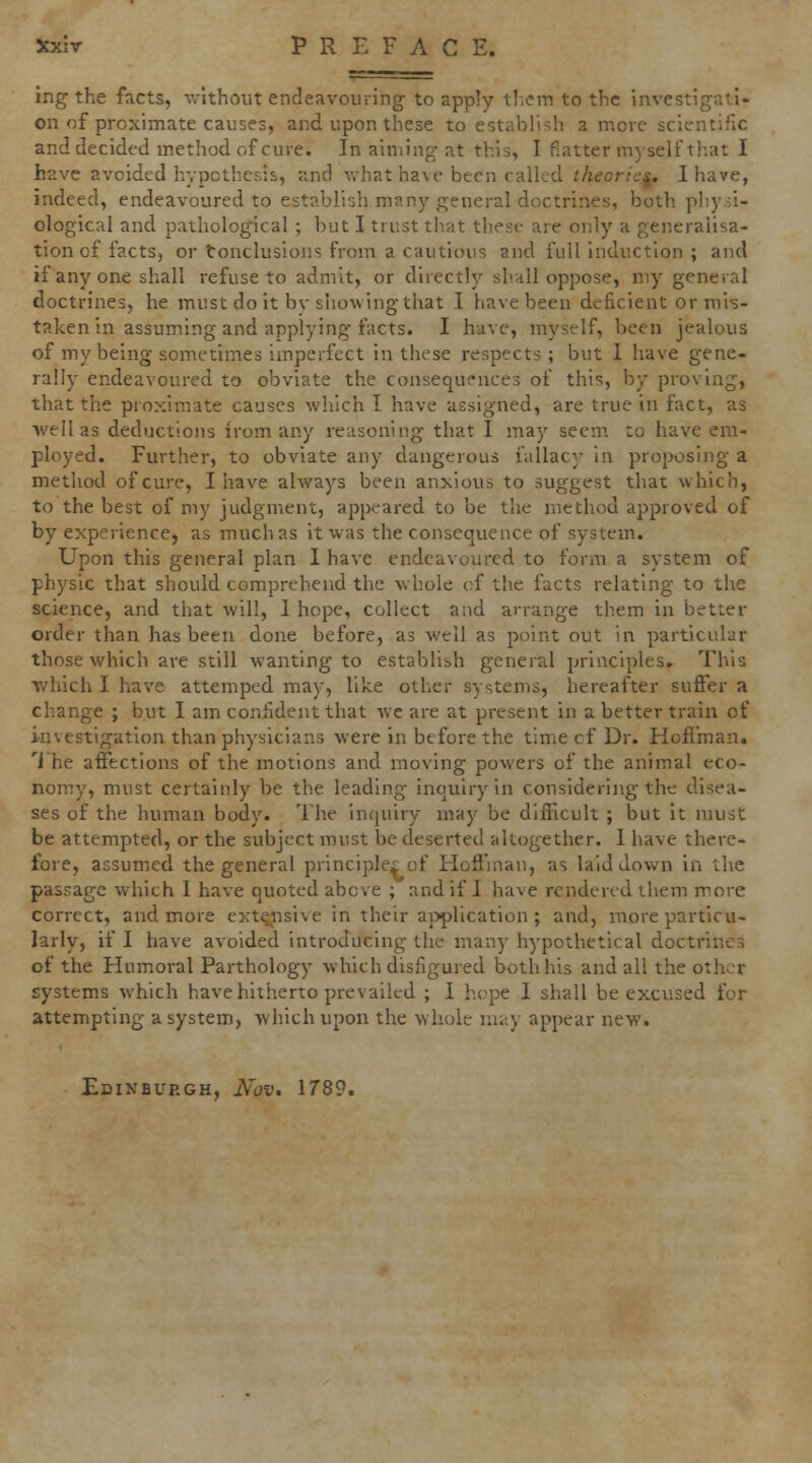 ing the facts, vvithout endeavouring to apply tl.em to the investigati- on of proximate causes, and upon these to establish a more scientific and decided method of cure. In aiming at this, I flatter myself that I have avoided hypothesis, and vrhat have been called theories. Ihave, indeed, endeavoured to establish many general doctrines, both pliy.ii- ological and pathologncal ; but I trust that these are only a generalisa- tion of facts, or tonclusions from a cautious and full induction ; and if any one shall refuse to admit, or directly shall oppose, my general doctrines, he must do it bv showing that I have been deficient or mis- taken in assuming and applying facts. I have, myself, been jealous of my being sometimes imperfect in these respects ; but 1 have gene- rally endeavoured to obviate the consequences of this, by proving, that the proximate causes which I have assigned, are true in fact, as well as deductions irom any reasoning that I may seem to have em- ployed. Further, to obviate any dangerous fallacy in proposing a metliod of cure, I have always been anxious to suggest that which, to the best of my judgment, appeared to be the method approved of by experience, as much as it was the consequence of system. Upon this general plan I have endeavoured to form a system of physic that should comprehend the whole of the facts relating to the science, and that will, 1 hope, collect and arrange them in better order than has been done before, as well as point out in particular those which are still wanting to establish general principles. This T/hich I have attemped may, like other systems, hereafter suffer a change ; but I am confident that wc are at present in a better train of investigation than physicians were in before the time cf Dr. Hoflman. 'i he affections of the motions and moving powers of the animal eco- nomy, must certainly be the leading inquiry in considering the disea- ses of the human body. The inquiry may be difficult ; but it must be attempted, or the subject must be deserted altogether. 1 have there- fore, assumed the general principles of Hoffman, as laid down in the passage which I have quoted above ; and if I have rendered them more correct, and more extensive in their a}>plication ; and, more particu- larly, if I have avoided introducing the many hypothetical doctrines of the Humoral Parthology which disfigured both his and all the other systems which have hitherto prevailed ; I hope I shall be excused for attempting a system, which upon the whole umy appear new. Edinburgh, Nov. 1789.