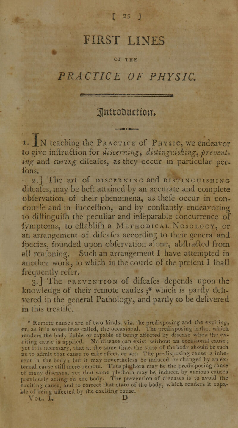 FIRST LINES • OF THE PRACTICE OF PHYSIC. 3inttot}uct1onf .1, .N teaching the Practice of Physic, we endeavor to give in{lru6UoQ for discerning^ distinguishing^ prevent- ing and curing difeafes, as they occur in particular per- fons. 2.] The art of discerning and distinguishing ditcails, may be beft attained by an accurate and complete obfervation of their phenomena, as thefe occur in con- courfc and in I'uccellion, and by conftantly endeavoring to diftinguilh the peculiar and infeparable concurrence of iymptoms, to eltablifli a Methodical Nosology, or an arrangement of difcafes according to their genera and fpecies, founded upon obfervation alone, abftraOicd from all reafoning. Such an arrangement I have attempted in another work, to which in the courfe of the prefent I /hall frequently refer. 3.J The prevention of difeafcs depends upon the knowledge of their remote caufes ■* which is partly dcli- v^ered in the general Pathology, and partly to be delivered in this treatife. * Remote causes are of two kinds, viz. the predisposing; and the exciting', or, as it is sometimes called, the occasional. The predisposing is that which renders the body liable or capable of being affected by disease when the ex- citing cause is applied. No disease can exist without an occasional cause; yet it is necessary, that at the same time, the state of the body should be such as to admit that cause to take effect, or act. The predisposing cause is inhe- rent in the body ; but it may nevertheless be induced or changed by an ex- ternal cause still more remote. Thuspl^hora may be the predisposing cause cf manv diseases, yet that same plethora may be induced by various causes Jj.-eviouilv acting on the body. Tlie preveniion of diseases is to avoid the exciting cause, and to correct that state of the body, which renders it capa- ble of being affected bv the exciting cause. Vot. 1, ' D