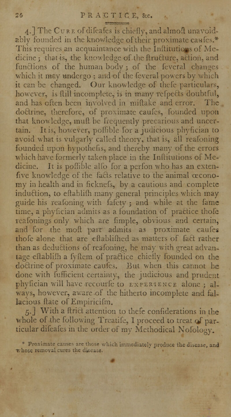 25 PR ACT I C E, Sec. 4.] The Cure ofdifeares is chiefly,andalmofl unavoid- ably founded in the knowledge of their proximate caw fes.* This requires an acquaintance with the Initituticiis of Me- dicine ; that is, the knowledge of the ftrutlure, action, and fundions of the human body ; of the feveral changes which it ra&y undergo ; and of the feveral powers by v,'hich it can be changed. Our knowledge of thcfe particulars, however, is Hill incomplete, is in many refpeCts doubtful, and has often been involved in miftake and error. The doctrine, therefore, of proximate caufcs, founded upon that knowledge, mull be frequently precarious and uncer- tain. It is, however, polFible for a judicious phyfician to avoid what is vulgarly called theory, that is, all reafoning founded upon hypotheus, and thereby many of the errors which have formerly taken place in the Inftitutions of Me- dicine. It is polTible alio for a pcrfon who has an exten- five knowledge of the fa8s relative to the animal cecono- my in health and in ficknefs, by a cautious and complete induftion, to eftablifh many general principles which may guide his reafoning with fafety ; and while at the fame time, a phyfician admits as a foundation of prattice thole reafonings only which are fimple, obvious and certain, and for the mod parr admits as proximate caufes thofe alone that are ellabiifhed as matters of fact rather than as deductions of reafoning, he may with great advan- tage -eftablilh a fyftem of practice chietly founded on the dotlrine of proximate cauibs. But when this cannot be done with fufficient certainty, the judicious and prudent phyfician will have recourfe to experience alone ; al- w^ays, however, aware of the hitherto incomplete and fal- lacious ftate of Empiricifm. 5.] With a ftricl attention to thefe confiderations in the whole of the following Trcatifc, I proceed to treat cj' par- ticular difeafes in the order of my Methodical Nofology. * Proximate causes are those which immediately produce the dliease, and ▼.hose removal cures the disease. •