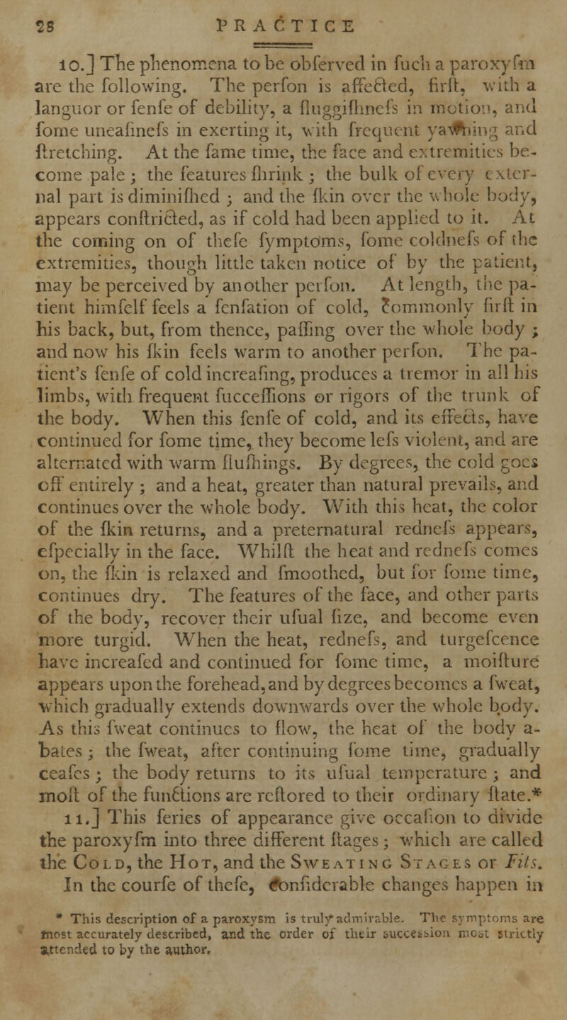 10.] Tlie phenomena to be oblerved in fucli a paroxyfm are the following. The perfon is affe6\ed, firlt, with a languor or fenfe of debihty, a {luggiflmcfs in motion, and fome uneafinefs in exerting it, with frequent yarning and ftretching. At the fame time, the face and extremities be- come pale ; the features flirink ; the bulk of every exter- nal part is diminiflied ; and the fl<.in over the whole body, appears conftricled, as if cold had been applied to it. At the coming on of thefe fymptoms, fome coklnefs of the extremities, though little taken notice of by the patient, may be perceived by another perfon. At length, the pa- tient himfelf feels a fenfation of cold, Commonly fnft in his back, but, from thence, paffing over the whole body ; and now his fkin feels warm to another perfon. The pa- tient's fenfe of cold increafmg, produces a tremor in all his limbs, with frequent fucceffions or rigors of the trunk of the body. When this fenfe of cold, and its effetls, have continued for fome time, they become lefs violent, and are alternated with warm llulhings. By degrees, the cold goes cff entirely ; and a heat, greater than natural prevails, and continues over the whole body. With this heat, the color of the fkin returns, and a preternatural rednefs appears, efpecially in the face. AVhilft the heat and rednefs comes on, the fldn is relaxed and fmoothed, but for fome time, continues dry. The features of the face, and other parts of the body, recover their ufual fize, and become even more turgid. When the heat, rednefs, and turgefccnce have increafcd and continued for fome time, a moifture appears upon the forehead, and by degrees becomes a fweat, ■which gradually extends downwards over the whole body. As this fweat continues to flow, the heat of the body a- bates; the fweat, after continuing I'ome time, gradually ceafcs; the body returns to its ufual temperature ; and molt of the functions are reflored to their ordinary flate.* ii.j This feries of appearance give occahon to divide the paroxyfm into three different ilages; which are called the Cold, the Hot, and the Sweating Stages or Fits. In the courfe of thefe, ^nfiderable changes happen in * This description of a paroxysm is trulj^ admirable. The symptoms are Jnost accurately described, and the order of their succeibiou nicbt strictly attended to by the author.