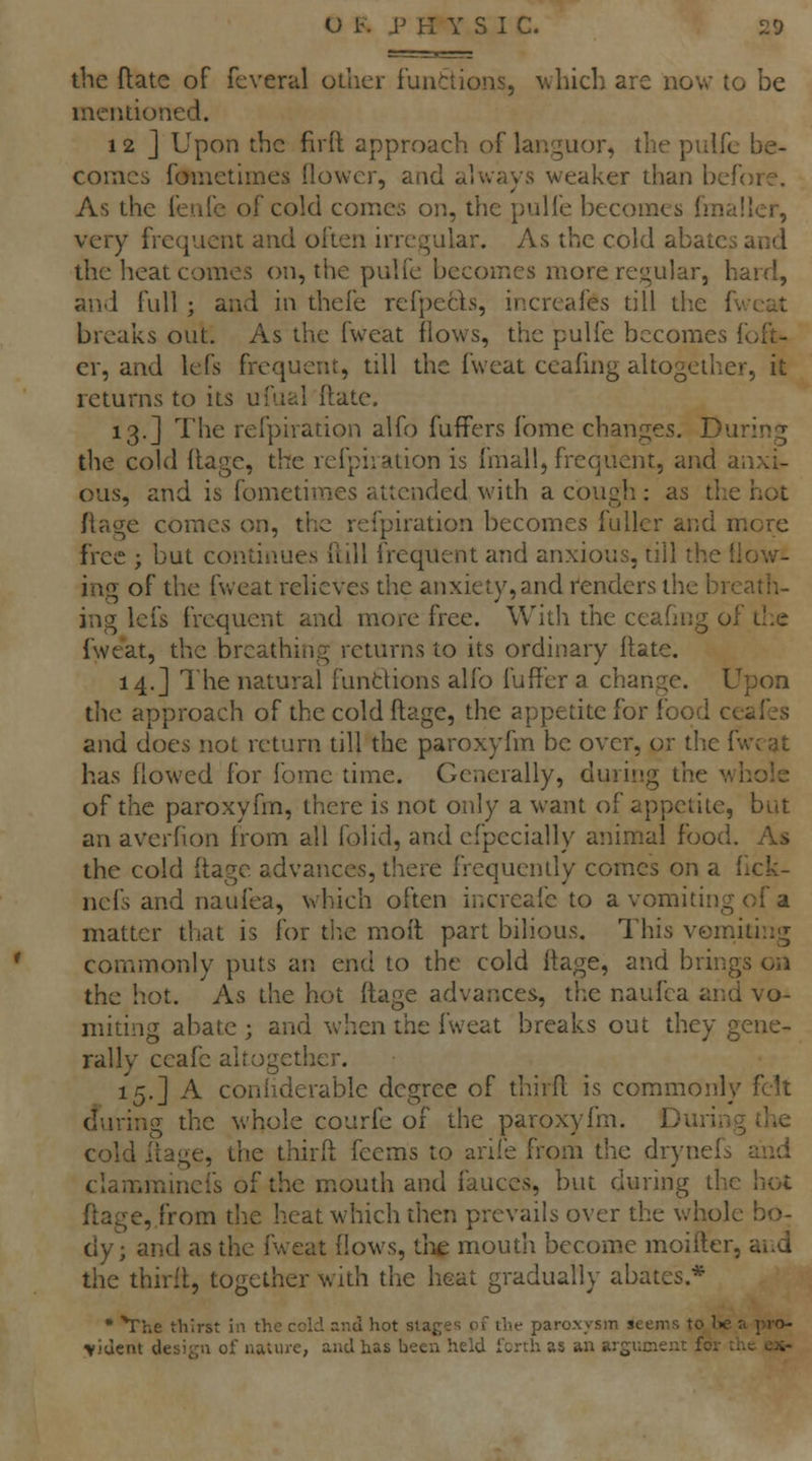 the ftate of feveral other funttions, \vbich are now to be mentioned. 12 j Upon the fird approach of languor, the piilfc be- comes fometimes {lower, and always weaker than before. As the fenfe of cold comes on, the pulfe becomes fmaller, very frequent and often irregular. As the cold abates and the heat comes on, the pulfe becomes more regular, hard, and full ; and in thefe refpecls, increafes till the fwcat breaks out. As the fweat flows, the pulfe becomes foft- cr, and lefs frequent, till the fweat ceafing altogether, it returns to its ufual fhate, 13.] The refpiration alfo fuffers fome changes. During tlie cold llage, the refpiration is fmall, frequent, and anxi- ous, and is fometimes attended with a cough : as the hot flage comes on, the refpiration becomes fuller and mere free ; but continues iliU frequent and anxious, till the (low- ing of the fweat relieves the anxiety, and renders the breath- ing lefs frequent and more free. With the ceafing of tl.e fweat, the breathing returns to its ordinary Hate. 14.] 1 he natural fundions alfo fufl'er a change. Upon the approach of the cold ftage, the appetite for food ceafes and does not return till the paroxyfm be over, or the fwcat has flowed for fome time. Generally, during the whole of the paroxyfm, there is not only a want of appetite, but an averfion from all folid, and efpecially animal food. As the cold flage advances, there frequently comes on a flck- neis and naufea, which often increafe to a vomiting of a matter that is for tlie mofl part bilious. This vomiting commonly puts an end to the cold ftage, and brings on the hot. As the hot ftage advances, the naufea and vo- miting abate ; and when the fweat breaks out they gene- rally ccafe altogether. 15.] A coniiderable degree of thirfl is commonly felt dm-ing the v^'hole courfe of the paroxyfm. During the cold itage, the thirfl: feems to arife from the drynefs and claimninefs of the mouth and fauces, but during the hot flage, from the heat which then prevails over the whole bo- dy; and as the fweat flows, tlie moudi become moifter, and the thirll, together with the heat gradually abates.* • *rhe thirst in the ccld snd hot stages of the paroxysm seems to l»e a pro- vident design of nature, and has been held i'crth as an argument for the ex-