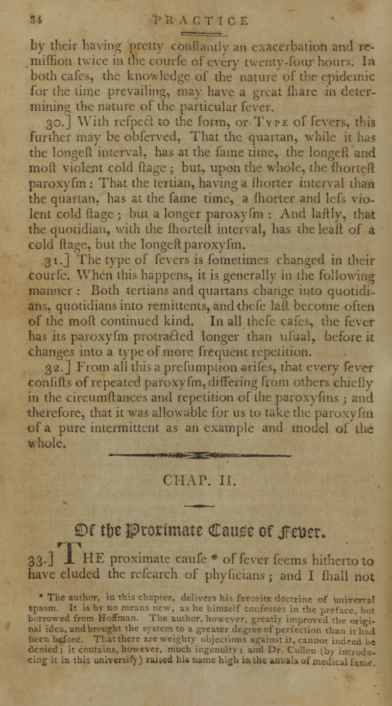 by their having pretty con(taiuly an exacerbation and rc- miffion twice in tne courfe oF every twenty-foiir hours. In both cafes, the knowledge of the nature of the epidemic for the time prevailing, may have a great Ihare in deter- mining the nature of the particular fever, 30.] With refpetl to the form, or Type of fevers, this further may be obferved, That the quartan, while it lias the longeft interval, has at the faine time, the longeft and mod violent cold ftage ; but, upon the whole, the Ihorteft paroxyfm : That the tertian, having a fhorter inter\'ai than the quartan, has at the fame time, a lliorter and lefs vio- lent cold ftage ; but a longer paroxyfm : And laftly, that the quotidian, with the fhortcft interval, has the lead of a cold ftage, but the longeft paroxyfm. 31.J The type of fevers is fometimcs changed in their courfe. When this happens, it is generally in the following manner : Both tertians and quartans change into quotidi- ans, quotidians into remittents, and thefe lad become often of the moft continued kind. In all thefe cafes, the fever has its paroxyfm protracted longer than ufual, before it changes into a type of more frequent repetition. 32. j P'rom all this a prefumpiion arifes, that every fever conhfts of repeated paroxyfm, diifering from others chiefly in the circum'ftances and repetition of the paroxyfins ; and therefore, that it was allowable for us to take the paroxyfm of a pure intermittent as an example and model of the whole. CHAP. II. ®f tlje IPi'OJCimate Caiige or jret^er. 33.] X HE proximate caufe * of fever feems hitherto to have eluded the refearch of phyficians; and I fhall not • The author, in this chapter, delivers his farorite doctrine of univer?al spasm. It is by no means new, as he himself confesses in the preface, but borrowed from HoiFman. The author, however, greatly improved the origi- nal idea, and brought the system to a greater degree of perfection than it had been before. That there are weighty objections against it, cannot indeed be denied; it contains, however, much ingenuity! and Dr. CuUen (by introdu. clng it in this universi^^) raided his name high in the iinuiilii of medical fame.